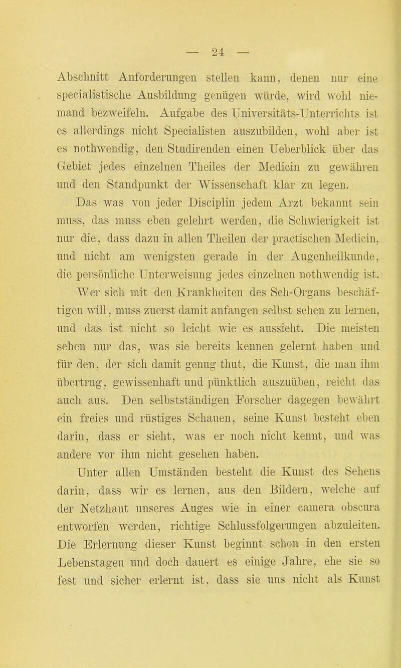 Abschnitt Anforderungen stellen kann, denen nur eine specialistische Ausbildung genügen würde, wird wohl nie- mand bezweifeln. Aufgabe des Universitäts-Unterrichts ist es allerdings nicht Specialisten auszubilden, wohl aber ist es nothwendig, den Studirenden einen Ueberblick über das Gebiet jedes einzelnen Theiles der Medicin zu gewähren und den Standpunkt der Wissenschaft klar zu legen. Das Avas von jeder Disciplin jedem Arzt bekannt sein muss, das muss eben gelehrt werden, die Schwierigkeit ist nur die, dass dazu in allen Theilen der practischen Medicin, und nicht am wenigsten gerade in der Augenheilkunde, die persönliche Unterweisung jedes einzelnen noth wendig ist. Wer sich mit den Krankheiten des Seh-Organs beschäf- tigen will, muss zuerst damit anfangen selbst sehen zu lernen, und das ist nicht so leicht wie es aussieht. Die meisten sehen nur das, was sie bereits kennen gelernt haben und für den, der sich damit genug thut, die Kunst, die man ihm übertrug, gewissenhaft und pünktlich auszuüben, reicht das auch aus. Den selbstständigen Forscher dagegen bewährt ein freies und rüstiges Schauen, seine Kunst besteht eben darin, dass er sieht, was er noch nicht kennt, und was andere vor ihm nicht gesehen haben. Unter allen Umständen besteht die Kunst des Sehens darin, dass wir es lernen, aus den Bildern, welche auf der Netzhaut unseres Auges wie in einer camera obscura entworfen werden, richtige Schlussfolgerungen abzuleiten. Die Erlernung dieser Kunst beginnt schon in den ersten Lebenstageu und doch dauert es einige Jahre, ehe sie so fest und sicher erlernt ist. dass sie uns nicht als Kunst