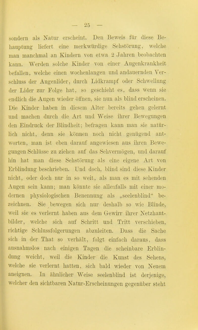 sondern als Natur erscheint. Den Beweis für diese Be- hauptung liefert eine merkwürdige Sehstörung, welche man manchmal an Kindern von etwa 2 Jahren beobachten kann. Werden solche Kinder von einer Augenkrankheit befallen, welche einen wochenlangen und andauernden Ver- schluss der Augenlider, durch Lidkrampf oder Schwellung der Lider zur Folge hat, so geschieht es, dass wenn sie endlich die Augen wieder öffnen, sie nun als blind erscheinen. Die Kinder haben in diesem Alter bereits gehen gelernt und machen durch die Art und Weise ihrer Bewegungen den Eindruck der Blindheit; befragen kann man sie natür- lich nicht, denn sie können noch nicht genügend ant- worten, man ist eben darauf angewiesen aus ihren Bewe- gungen Schlüsse zu ziehen auf das Sehvermögen, und darauf hin hat man diese Sehstörung als eine eigene Art von Erblindung beschrieben. Und doch, blind sind diese Kinder nicht, oder doch nur in so weit, als man es mit sehenden Augen sein kann; man könnte sie allenfalls mit einer mo- dernen physiologischen Benennung als ,.seelenblind“ be- zeichnen. Sie bewegen sich nur deshalb so wie Blinde, weil sie es verlernt haben aus dem Gewirr ihrer Netzhaut- bilder, welche sich auf Schritt und Tritt verschieben, richtige Schlussfolgerungen abzuleiten. Dass die Sache sich in der That so verhält, folgt einfach daraus, dass ausnahmslos nach einigen Tagen die scheinbare Erblin- dung weicht, weil die Kinder die Kunst des Sehens, welche sie verlernt hatten, sich bald wieder von Neuem aneignen. In ähnlicher Weise seelenblind ist derjenige, welcher den sichtbaren Natur-Erscheinungen gegenüber steht
