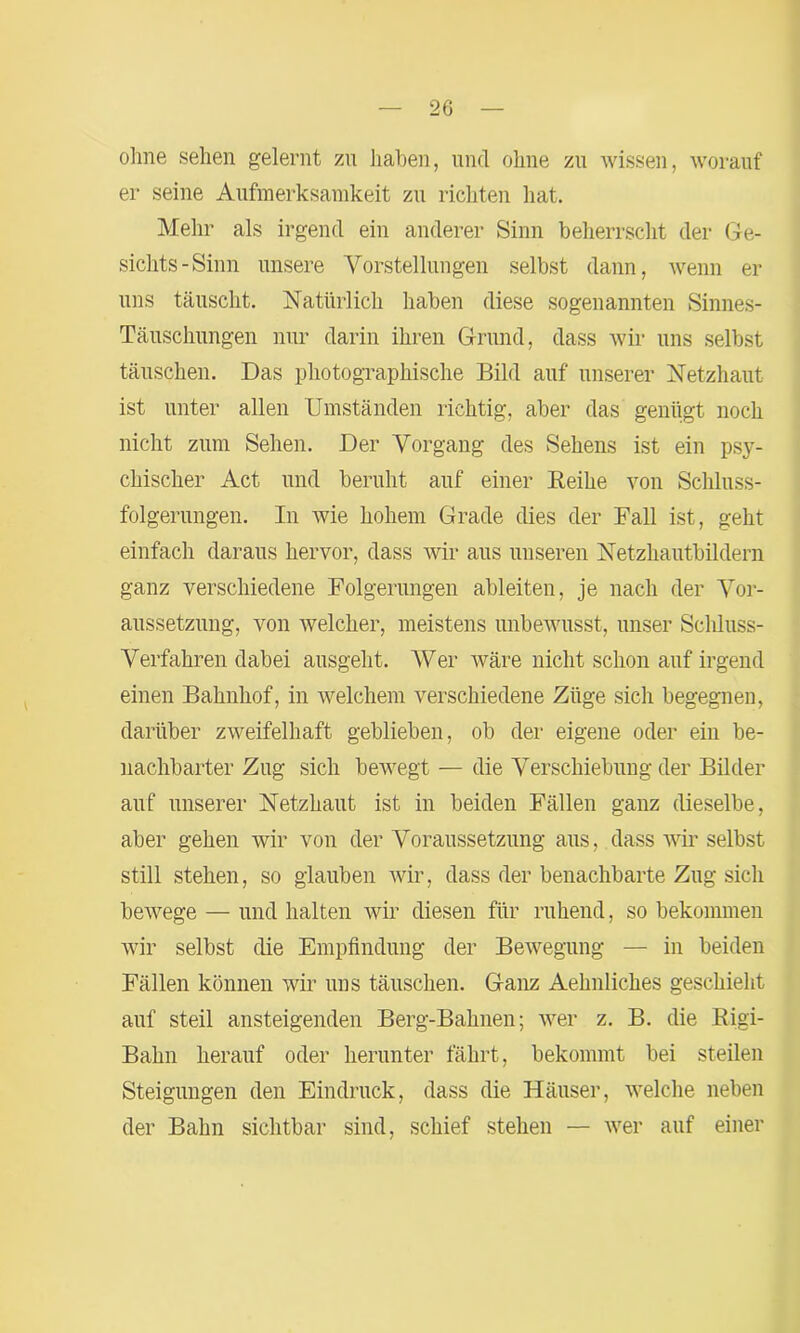 ohne sehen gelernt zn haben, und ohne zu wissen, worauf er seine Aufmerksamkeit zu richten hat. Mehr als irgend ein anderer Sinn beherrscht der Ge- sichts-Sinn unsere Vorstellungen selbst dann, wenn er uns täuscht. Natürlich haben diese sogenannten Sinnes- Täuschungen nur darin ihren Grund, dass wir uns selbst täuschen. Das photographische Bild auf unserer Netzhaut ist unter allen Umständen richtig, aber das genügt noch nicht zum Sehen. Der Vorgang des Sehens ist ein psy- chischer Act und beruht auf einer Reihe von Schluss- folgerungen. In wie hohem Grade dies der Fall ist, geht einfach daraus hervor, dass wir aus unseren Netzhautbildern ganz verschiedene Folgerungen ableiten, je nach der Vor- aussetzung, von welcher, meistens unbewusst, unser Schluss- Verfahren dabei ausgeht. Wer wäre nicht schon auf irgend einen Bahnhof, in welchem verschiedene Züge sich begegnen, darüber zweifelhaft geblieben, ob der eigene oder ein be- nachbarter Zug sich bewegt — die Verschiebung der Bilder auf unserer Netzhaut ist in beiden Fällen ganz dieselbe, aber gehen wir von der Voraussetzung aus, dass wir selbst still stehen, so glauben wir, dass der benachbarte Zug sich bewege — und halten wir diesen für ruhend, so bekommen wir selbst die Empfindung der Bewegung — in beiden Fällen können wir uns täuschen. Ganz Aehnliches geschieht auf steil ansteigenden Berg-Bahnen; wer z. B. die Rigi- Bahn herauf oder herunter fährt, bekommt bei steilen Steigungen den Eindruck, dass die Häuser, welche neben der Bahn sichtbar sind, schief stehen — wer auf einer