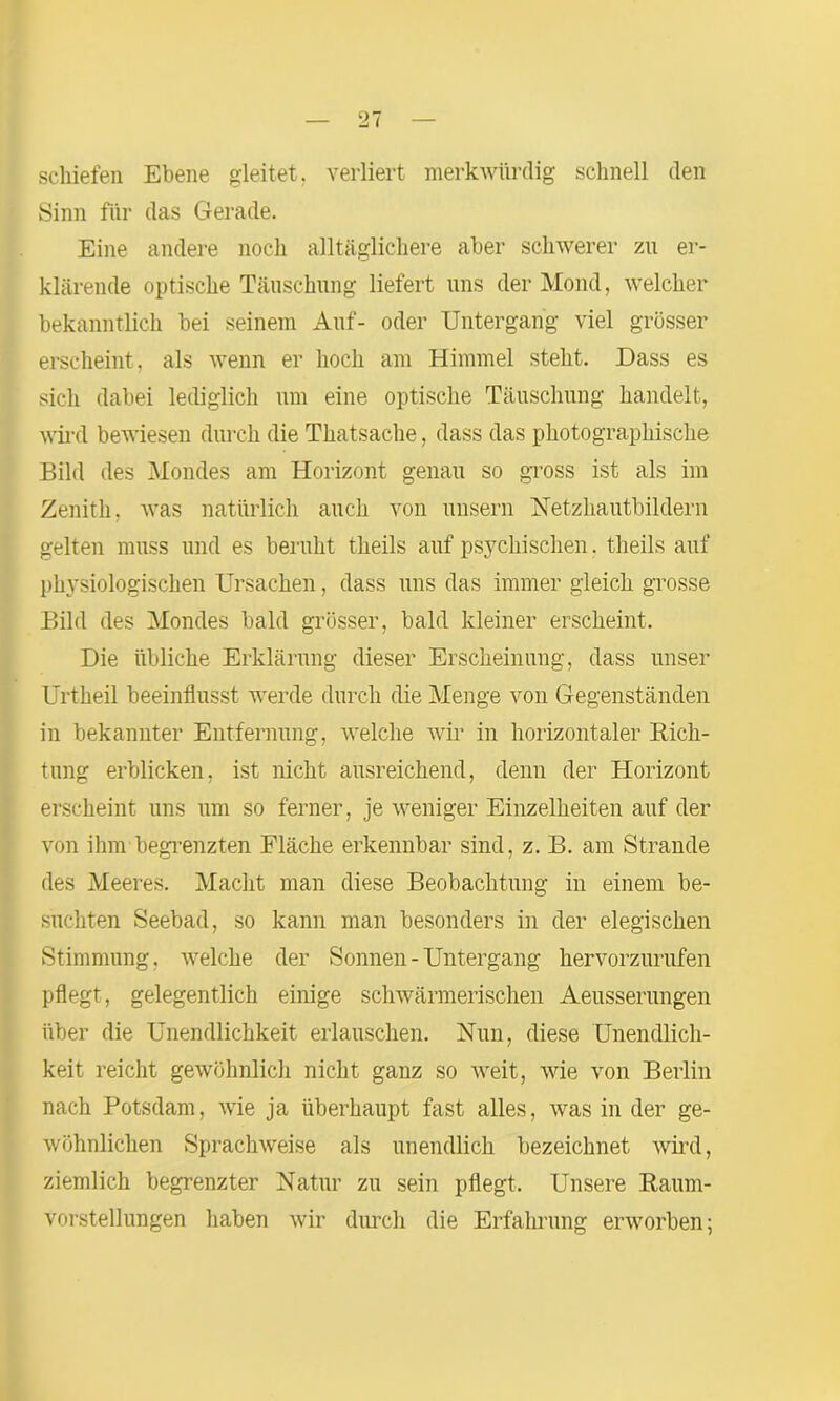 schiefen Ebene gleitet, verliert merkwürdig schnell den Sinn für das Gerade. Eine andere noch alltäglichere aber schwerer zu er- klärende optische Täuschung liefert uns der Mond, welcher bekanntlich bei seinem Auf- oder Untergang viel grösser erscheint, als wenn er hoch am Himmel steht. Dass es sich dabei lediglich um eine optische Täuschung handelt, wird bewiesen durch die Thatsache, dass das photographische Bild des Mondes am Horizont genau so gross ist als im Zenith, was natürlich auch von unsern Netzhautbildern gelten muss und es beruht theils auf psychischen. theils auf physiologischen Ursachen, dass uns das immer gleich grosse Bild des Mondes bald grösser, bald kleiner erscheint. Die übliche Erklärung dieser Erscheinung, dass unser Urtheil beeinflusst werde durch die Menge von Gegenständen in bekannter Entfernung, welche wir in horizontaler Rich- tung erblicken, ist nicht ausreichend, denn der Horizont erscheint uns um so ferner, je weniger Einzelheiten auf der von ihm'begrenzten Fläche erkennbar sind, z. B. am Strande des Meeres. Macht man diese Beobachtung in einem be- suchten Seebad, so kann man besonders in der elegischen Stimmung, welche der Sonnen - Untergang hervorzurufen pflegt, gelegentlich einige schwärmerischen Aeusserungen über die Unendlichkeit erlauschen. Nun, diese Unendlich- keit reicht gewöhnlich nicht ganz so weit, wie von Berlin nach Potsdam, wie ja überhaupt fast alles, was in der ge- wöhnlichen Sprach weise als unendlich bezeichnet wird, ziemlich begrenzter Natur zu sein pflegt. Unsere Raum- vorstellungen haben wir durch die Erfahrung erworben;