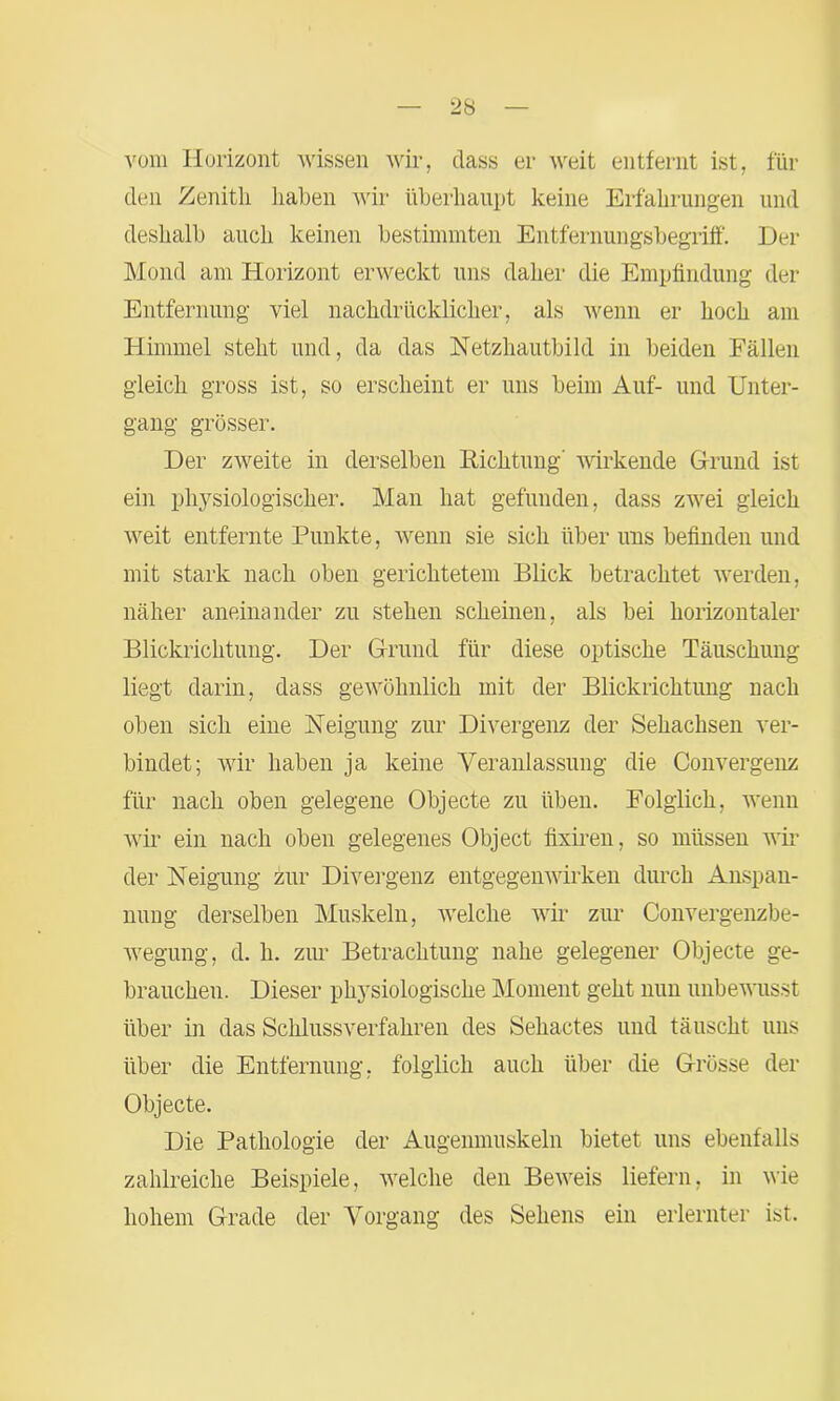 vom Horizont wissen wir, dass er weit entfernt ist, für den Zenith haben wir überhaupt keine Erfahrungen und deshalb auch keinen bestimmten Entfernungsbegriff. Der Mond am Horizont erweckt uns daher die Empfindung der Entfernung viel nachdrücklicher, als wenn er hoch am Himmel steht und, da das Netzhautbild in beiden Fällen gleich gross ist, so erscheint er uns beim Auf- und Unter- gang grösser. Der zweite in derselben Richtung' wirkende Grund ist ein physiologischer. Man hat gefunden, dass zwei gleich weit entfernte Punkte, wenn sie sich über uns befinden und mit stark nach oben gerichtetem Blick betrachtet werden, näher aneinander zu stehen scheinen, als bei horizontaler Blickrichtung. Der Grund für diese optische Täuschung liegt darin, dass gewöhnlich mit der Blickrichtung nach oben sich eine Neigung zur Divergenz der Sehachsen ver- bindet; wir haben ja keine Veranlassung die Convergenz für nach oben gelegene Objecte zu üben. Folglich, wenn wir ein nach oben gelegenes Object fixiren, so müssen wil- der Neigung zur Divergenz entgegenwirken durch Anspan- nung derselben Muskeln, welche wir zur Convergenzbe- wegung, d. h. zur Betrachtung nahe gelegener Objecte ge- brauchen. Dieser physiologische Moment geht nun unbewusst über in das Schlussverfahren des Sehactes und täuscht uns über die Entfernung, folglich auch über die Grösse der Objecte. Die Pathologie der Augenmuskeln bietet uns ebenfalls zahlreiche Beispiele, welche den Beweis liefern, in wie hohem Grade der Vorgang des Sehens ein erlernter ist.
