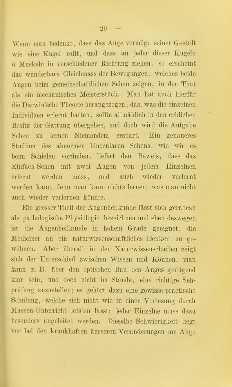Wenn man bedenkt, dass das Auge vermöge seiner Gestalt Avie eine Kugel rollt, und dass an jeder dieser Kugeln G Muskeln in verschiedener Richtung ziehen, so erscheint das Avunderbare Gleiclnnass der Bewegungen, Avelches beide Augen beim gemeinschaftlichen Sehen zeigen, in der Tliat als ein mechanisches Meisterstück. Man hat auch hierfür die Darwinsche Theorie herangezogen; das, was die einzelnen Individuen erlernt hatten, sollte allmählich in den erblichen Besitz der Gattung übergehen, und doch wird die Aufgabe Sehen zu lernen Niemandem erspart. Ein genaueres Studium des abnormen binocularen Sehens, wie Avir es beim Schielen vorfinden, liefert den Beweis, dass das Einfach-Sehen mit zAvei Augen von jedem Einzelnen erlernt werden muss, und auch Avieder verlernt werden kann, denn man kann nichts lernen, Avas man nicht auch wieder verlernen könnte. Ein grosser Theil der Augenheilkunde lässt sich geradezu als pathologische Physiologie bezeichnen und eben deswegen ist die Augenheilkunde in hohem Grade geeignet, die Mediciner an ein natunvissenschaftliches Denken zu ge- Avöhnen. Aber überall in den Naturwissenschaften zeigt sich der Unterschied zAvischen Wissen und Können; man kann z. B. über den optischen Bau des Auges genügend klar sein, und doch nicht im Stande, eine richtige Seh- prüfung anzustellen; es gehört dazu eine gewisse practische Schulung, welche sich nicht Avie in einer Vorlesung durch Massen-Untemcht leisten lässt; jeder Einzelne muss dazu besonders angeleitet werden. Dieselbe Schwierigkeit liegt A’or bei den krankhaften äusseren Veränderungen am Auge