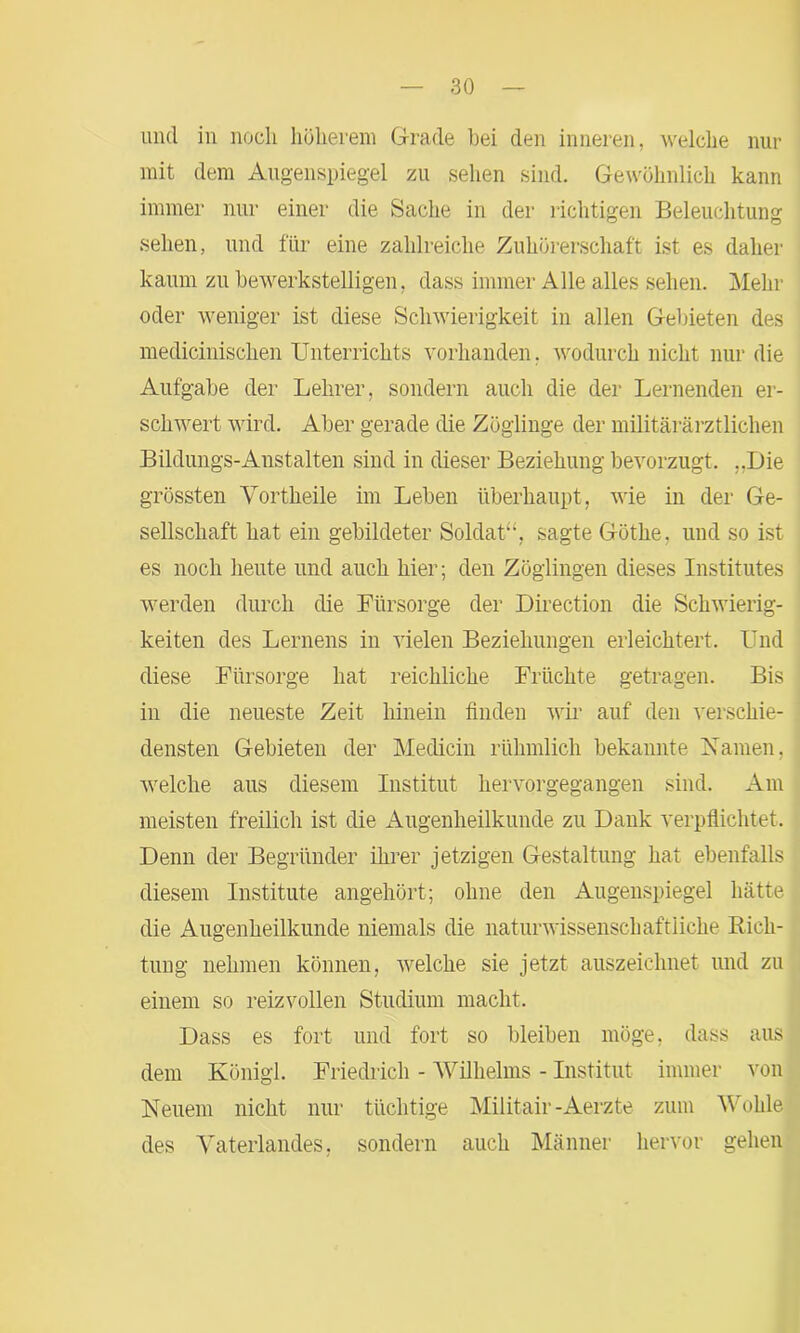 und in noch höherem Grade bei den inneren, welche nur mit dem Augenspiegel zu sehen sind. Gewöhnlich kann immer nur einer die Sache in der richtigen Beleuchtung sehen, und für eine zahlreiche Zuhörerschaft ist es daher kaum zu bewerkstelligen, dass immer Alle alles sehen. Mehr oder weniger ist diese Schwierigkeit in allen Gebieten des medicinischen Unterrichts vorhanden, wodurch nicht nur die Aufgabe der Lehrer, sondern auch die der Lernenden er- schwert wird. Aber gerade die Zöglinge der militärärztlichen Bildungs-Anstalten sind in dieser Beziehung bevorzugt. ..Die grössten Vortheile im Leben überhaupt, wie in der Ge- sellschaft hat ein gebildeter Soldat“, sagte Göthe, und so ist es noch heute und auch hier; den Zöglingen dieses Institutes werden durch die Fürsorge der Direction die Schwierig- keiten des Lernens in vielen Beziehungen erleichtert. Und diese Fürsorge hat reichliche Früchte getragen. Bis in die neueste Zeit hinein finden wir auf den verschie- densten Gebieten der Medicin rühmlich bekannte Namen, welche aus diesem Institut hervorgegangen sind. Am meisten freilich ist die Augenheilkunde zu Dank verpflichtet. Denn der Begründer ihrer jetzigen Gestaltung hat ebenfalls diesem Institute angehört; ohne den Augenspiegel hätte die Augenheilkunde niemals die naturwissenschaftliche Rich- tung nehmen können, welche sie jetzt auszeichnet und zu einem so reizvollen Studium macht. Dass es fort und fort so bleiben möge, dass aus dem König!. Friedrich - Wilhelms - Institut immer von Neuem nicht nur tüchtige Miiitair -Aerzte zum Wohle des Vaterlandes, sondern auch Männer hervor gehen