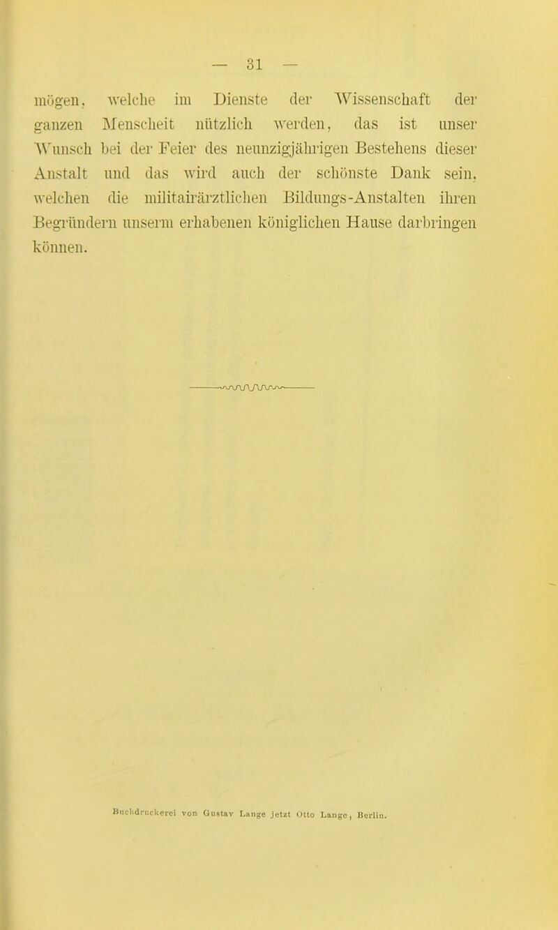mögen, welche im Dienste der Wissenschaft der ganzen Menscheit nützlich werden, das ist unser Wunsch bei der Feier des neunzigjährigen Bestehens dieser Anstalt und das wird auch der schönste Dank sein, welchen die militairärztlichen Bildungs-Anstalten ihren Begründern unserm erhabenen königlichen Hause darbringen können. Bnchdrnckeroi von Gustav Lange jetzt Otto Lange, Berlin.