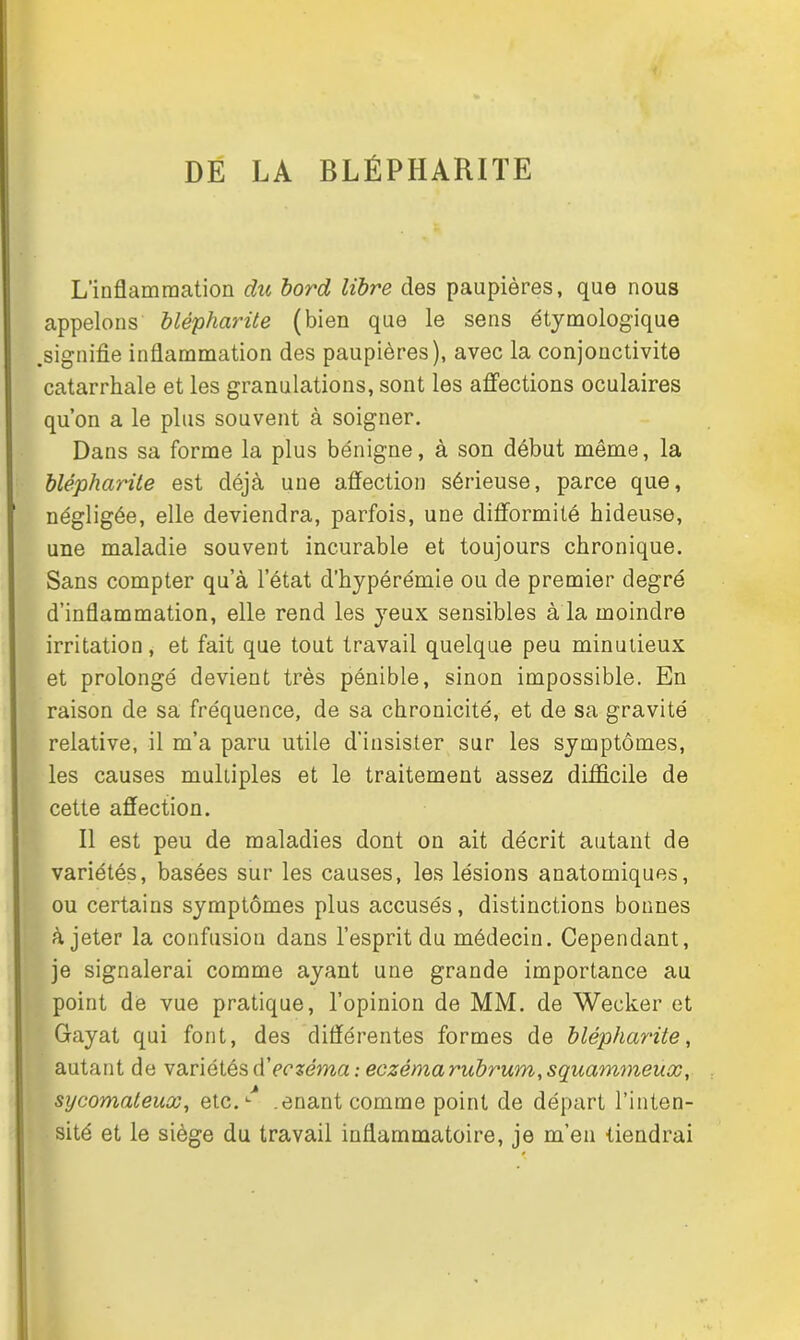 DE LA BLÉPHARITE L’inflammation du bord libre des paupières, que nous appelons blépharite (bien que le sens étymologique .signifie inflammation des paupières), avec la conjonctivite catarrhale et les granulations, sont les affections oculaires qu’on a le plus souvent à soigner. Dans sa forme la plus bénigne, à son début même, la blépharite est déjà une affection sérieuse, parce que, négligée, elle deviendra, parfois, une difformité hideuse, une maladie souvent incurable et toujours chronique. Sans compter qu’à l’état d’hypérémie ou de premier degré d’inflammation, elle rend les yeux sensibles à la moindre irritation, et fait que tout travail quelque peu minutieux et prolongé devient très pénible, sinon impossible. En raison de sa fréquence, de sa chronicité, et de sa gravité relative, il m’a paru utile d’insister sur les symptômes, les causes multiples et le traitement assez difficile de cette affection. Il est peu de maladies dont on ait décrit autant de variétés, basées sur les causes, les lésions anatomiques, ou certains symptômes plus accusés, distinctions bonnes à jeter la confusion dans l’esprit du médecin. Cependant, je signalerai comme ayant une grande importance au point de vue pratique, l’opinion de MM. de Wecker et Gayat qui font, des différentes formes de blépharite, autant de variétés à'eczéma : eczéma rubrum,squammeux, sycomateux, etc.^ .enant comme point de départ l’inten- sité et le siège du travail inflammatoire, je m’en tiendrai