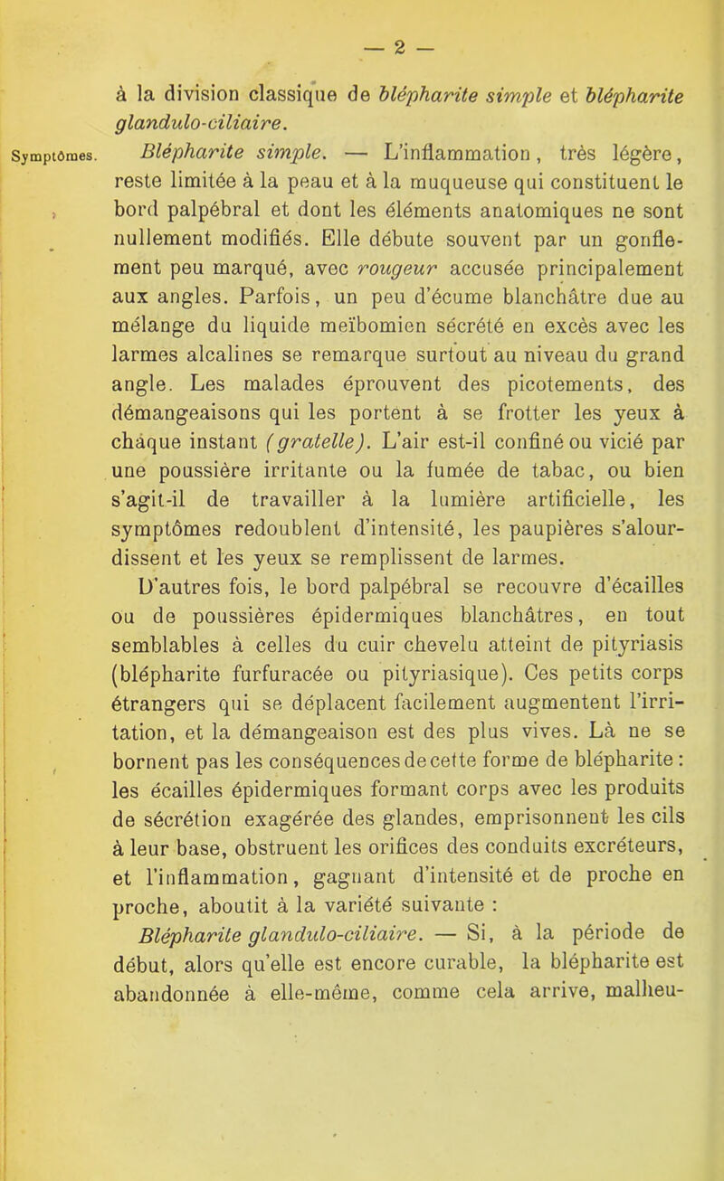 Symptômes. > à la division classique de blépharite simple et blépharite glandulo-ciliaire. Blépharite simple. — L’inflammation, très légère, reste limitée à la peau et à la muqueuse qui constituent le bord palpébral et dont les éléments anatomiques ne sont nullement modifiés. Elle débute souvent par un gonfle- ment peu marqué, avec rougeur accusée principalement aux angles. Parfois, un peu d’écume blanchâtre due au mélange du liquide meïbomien sécrété en excès avec les larmes alcalines se remarque surtout au niveau du grand angle. Les malades éprouvent des picotements, des démangeaisons qui les portent à se frotter les yeux à chaque instant (gratelle). L’air est-il confiné ou vicié par une poussière irritante ou la fumée de tabac, ou bien s’agit-il de travailler à la lumière artificielle, les symptômes redoublent d’intensité, les paupières s’alour- dissent et les yeux se remplissent de larmes. D’autres fois, le bord palpébral se recouvre d’écailles ou de poussières épidermiques blanchâtres, en tout semblables à celles du cuir chevelu atteint de pityriasis (blépharite furfuracée ou pityriasique). Ces petits corps étrangers qui se déplacent facilement augmentent l’irri- tation, et la démangeaison est des plus vives. Là ne se bornent pas les conséquences de cette forme de blépharite : les écailles épidermiques formant corps avec les produits de sécrétion exagérée des glandes, emprisonnent les cils à leur base, obstruent les orifices des conduits excréteurs, et l’inflammation, gagnant d’intensité et de proche en proche, aboutit à la variété suivante : Blépharite glandulo-ciliaire. — Si, à la période de début, alors quelle est encore curable, la blépharite est abandonnée à elle-même, comme cela arrive, mallieu-