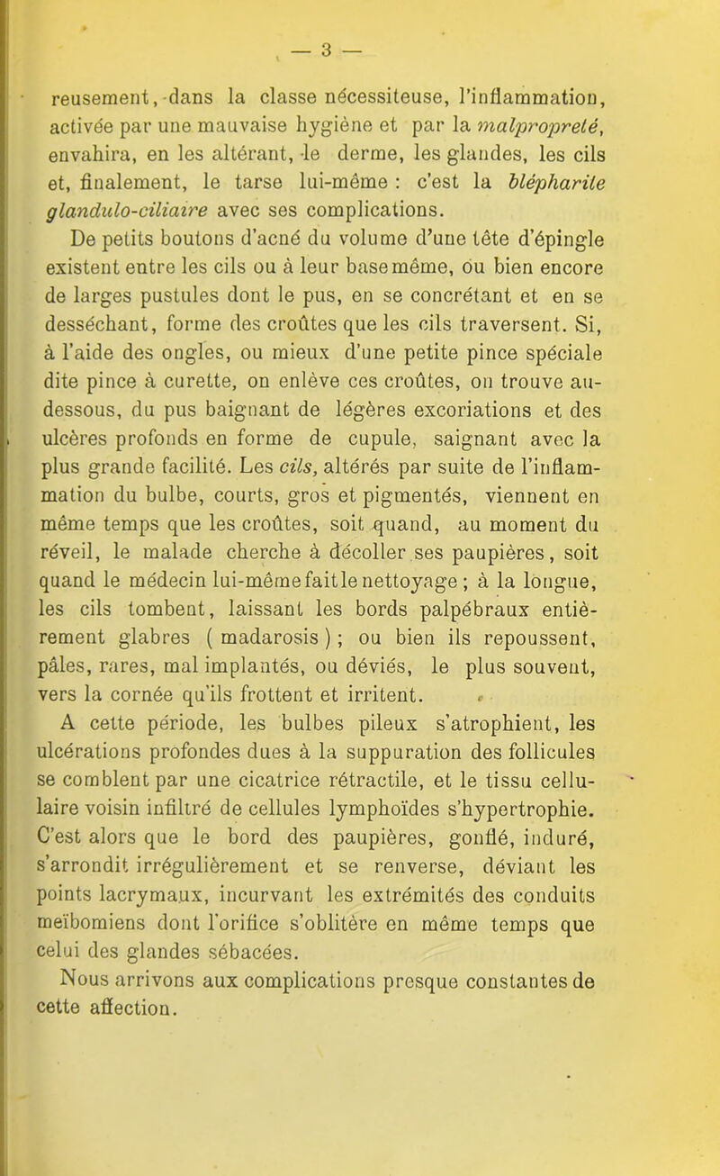 reusement, dans la classe nécessiteuse, l’inflammation, activée par une mauvaise hygiène et par la malpropreté, envahira, en les altérant, le derme, les glandes, les cils et, finalement, le tarse lui-même : c’est la blépharite glandulo-ciliaire avec ses complications. De petits boutons d’acné du volume d’une tête d’épingle existent entre les cils ou à leur base même, ou bien encore de larges pustules dont le pus, en se concrétant et en se desséchant, forme des croûtes que les cils traversent. Si, à l’aide des ongles, ou mieux d’une petite pince spéciale dite pince à curette, on enlève ces croûtes, on trouve au- dessous, du pus baignant de légères excoriations et des ulcères profonds en forme de cupule, saignant avec la plus grande facilité. Les cils, altérés par suite de l’inflam- mation du bulbe, courts, gros et pigmentés, viennent en même temps que les croûtes, soit quand, au moment du réveil, le malade cherche à décoller ses paupières, soit quand le médecin lui-mêmefaitle nettoyage ; à la longue, les cils tombent, laissant les bords palpébraux entiè- rement glabres ( madarosis ) ; ou bien ils repoussent, pâles, rares, mal implantés, ou déviés, le plus souvent, vers la cornée qu’ils frottent et irritent. » A cette période, les bulbes pileux s’atrophient, les ulcérations profondes dues à la suppuration des follicules se comblent par une cicatrice rétractile, et le tissu cellu- laire voisin infiltré de cellules lymphoïdes s’hypertrophie. C’est alors que le bord des paupières, gonflé, induré, s’arrondit irrégulièrement et se renverse, déviant les points lacrymaux, incurvant les extrémités des conduits meïbomiens dont l’orifice s’oblitère en même temps que celui des glandes sébacées. Nous arrivons aux complications presque constantes de cette aflection.