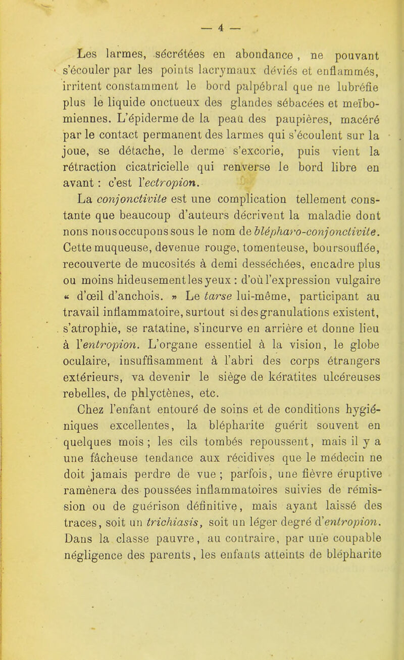 Les larmes, sécrétées en abondance , ne pouvant • s’écouler par les points lacrymaux déviés et enflammés, irritent constamment le bord palpébral que ne lubréfle plus le liquide onctueux des glandes sébacées et meïbo- miennes. L’épiderme de la peau des paupières, macéré par le contact permanent des larmes qui s’écoulent sur la joue, se détache, le derme s’excorie, puis vient la rétraction cicatricielle qui renverse le bord libre en avant : c’est Xectropion. La conjonctivite est une complication tellement cons- tante que beaucoup d’auteurs décrivent la maladie dont nons nousoccuponssous le nom deblépharo-conjonctivite. Cette muqueuse, devenue rouge, tomenteuse, boursouflée, recouverte de mucosités à demi desséchées, encadre plus ou moins hideusement les yeux : d’où l’expression vulgaire « d’œil d’anchois. » Le tarse lui-même, participant au travail inflammatoire, surtout si des granulations existent, . s’atrophie, se ratatine, s’incurve en arrière et donne lieu à Xentropion. L’organe essentiel à la vision, le globe oculaire, insuffisamment à l’abri des corps étrangers extérieurs, va devenir le siège de kératites ulcéreuses rebelles, de phlyctènes, etc. Chez l’enfant entouré de soins et de conditions hygié- niques excellentes, la blépharite guérit souvent en quelques mois; les cils tombés repoussent, mais il y a une fâcheuse tendance aux récidives que le médecin ne doit jamais perdre de vue; parfois, une fièvre éruptive ramènera des poussées inflammatoires suivies de rémis- sion ou de guérison définitive, mais ayant laissé des traces, soit un trichiasis, soit un léger degré d'entropion. Dans la classe pauvre, au contraire, par une coupable négligence des parents, les enfants atteints de blépharite I-