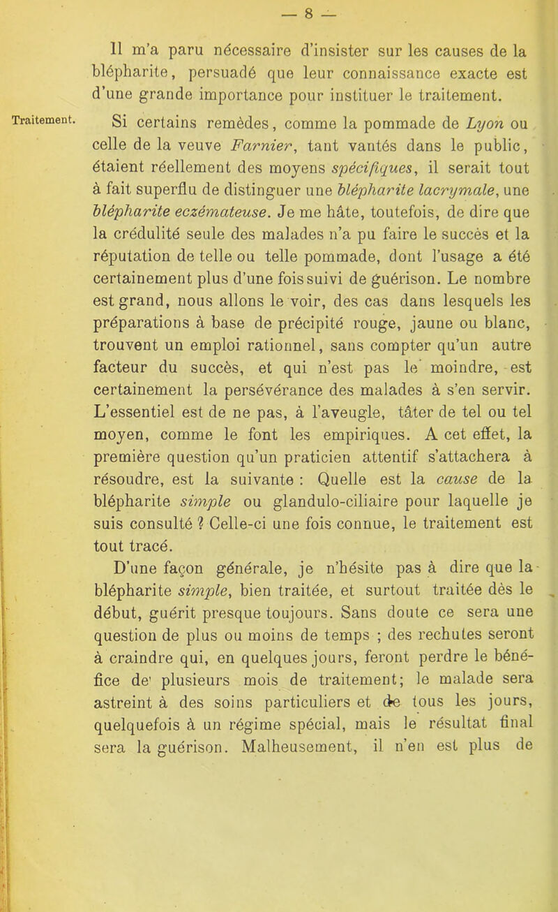 Traitement. 11 m’a paru nécessaire d’insister sur les causes de la blépharite, persuadé que leur connaissance exacte est d’une grande importance pour instituer le traitement. Si certains remèdes, comme la pommade de Lyon ou celle de la veuve Fcirnier, tant vantés dans le public, étaient réellement des moyens spécifiques, il serait tout à fait superflu de distinguer une blépharite lacrymale, une blépharite eczémateuse. Je me hâte, toutefois, de dire que la crédulité seule des malades n’a pu faire le succès et la réputation de telle ou telle pommade, dont l’usage a été certainement plus d’une fois suivi de guérison. Le nombre est grand, nous allons le voir, des cas dans lesquels les préparations à base de précipité rouge, jaune ou blanc, trouvent un emploi rationnel, sans compter qu’un autre facteur du succès, et qui n’est pas le moindre, est certainement la persévérance des malades à s’en servir. L’essentiel est de ne pas, à l’aveugle, tâter de tel ou tel moyen, comme le font les empiriques. A cet effet, la première question qu’un praticien attentif s’attachera à résoudre, est la suivante : Quelle est la cause de la blépharite simple ou glandulo-ciliaire pour laquelle je suis consulté ? Celle-ci une fois connue, le traitement est tout tracé. D’une façon générale, je n’hésite pas à dire que la- blépharite simple, bien traitée, et surtout traitée dès le début, guérit presque toujours. Sans doute ce sera une question de plus ou moins de temps ; des rechutes seront à craindre qui, en quelques jours, feront perdre le béné- fice de1 plusieurs mois de traitement; le malade sera astreint à des soins particuliers et ffe tous les jours, quelquefois à un régime spécial, mais le résultat final sera la guérison. Malheusement, il n’en est plus de