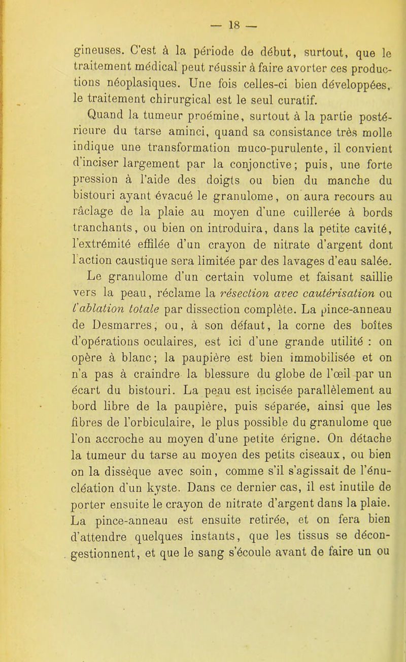 gineuses. C’est à la période de début, surtout, que le traitement médical peut réussir à faire avorter ces produc- tions néoplasiques. Une fois celles-ci bien développées, le traitement chirurgical est le seul curatif. Quand la tumeur proémine, surtout à la partie posté- rieure du tarse aminci, quand sa consistance très molle indique une transformation muco-purulente, il convient d inciser largement par la conjonctive; puis, une forte pression à l’aide des doigts ou bien du manche du bistouri ayant évacué le granulome, on aura recours au râclage de la plaie au moyen d’une cuillerée à bords tranchants, ou bien on introduira, dans la petite cavité, l’extrémité effilée d’un crayon de nitrate d’argent dont 1 action caustique sera limitée par des lavages d’eau salée. Le granulome d’un certain volume et faisant saillie vers la peau, réclame la résection avec cautérisation ou /’ablation totale par dissection complète. La pince-anneau de Desmarres, ou, à son défaut, la corne des boîtes d’opérations oculaires, est ici d’une grande utilité : on opère à blanc; la paupière est bien immobilisée et on n’a pas à craindre la blessure du globe de l’œil par un écart du bistouri. La peau est incisée parallèlement au bord libre de la paupière, puis séparée, ainsi que les fibres de l’orbiculaire, le plus possible du granulome que l’on accroche au moyen d’une petite érigne. On détache la tumeur du tarse au moyen des petits ciseaux, ou bien on la dissèque avec soin, comme s’il s’agissait de l’énu- cléation d’un kyste. Dans ce dernier cas, il est inutile de porter ensuite le crayon de nitrate d’argent dans la plaie. La pince-anneau est ensuite retirée, et on fera bien d’attendre quelques instants, que les tissus se décon- gestionnent, et que le sang s’écoule avant de faire un ou