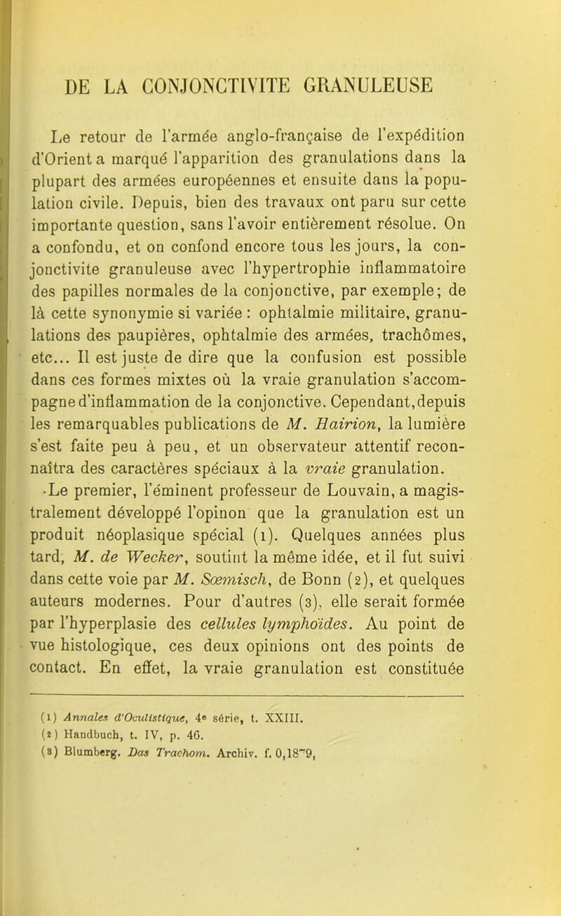 DE LA CONJONCTIVITE GRANULEUSE Le retour de l’armée anglo-française de l’expédition d’Orient a marqué l’apparition des granulations dans la plupart des armées européennes et ensuite dans la popu- lation civile. Depuis, bien des travaux ont paru sur cette importante question, sans l’avoir entièrement résolue. On a confondu, et on confond encore tous les jours, la con- jonctivite granuleuse avec l’hypertrophie inflammatoire des papilles normales de la conjonctive, par exemple; de là cette synonymie si variée : ophtalmie militaire, granu- lations des paupières, ophtalmie des armées, trachômes, etc... Il est juste de dire que la confusion est possible dans ces formes mixtes où la vraie granulation s’accom- pagne d’inflammation de la conjonctive. Cependant,depuis les remarquables publications de M. Hairion, la lumière s’est faite peu à peu, et un observateur attentif recon- naîtra des caractères spéciaux à la vraie granulation. • Le premier, l’éminent professeur de Louvain, a magis- tralement développé l’opinon que la granulation est un produit néoplasique spécial (1). Quelques années plus tard, M. de Wecker, soutint la même idée, et il fut suivi dans cette voie par M. Sœmisch, de Bonn (2), et quelques auteurs modernes. Pour d’autres (3), elle serait formée par l’hyperplasie des cellules lymphoïdes. Au point de vue histologique, ces deux opinions ont des points de contact. En effet, la vraie granulation est constituée (l) Annales d'Oculistique, 4e série, t. XXIII. (î) Handbuch, t. IV, p. 46. (8) Blumberg. Las Trachom. Archiv. f. 0,18^9,