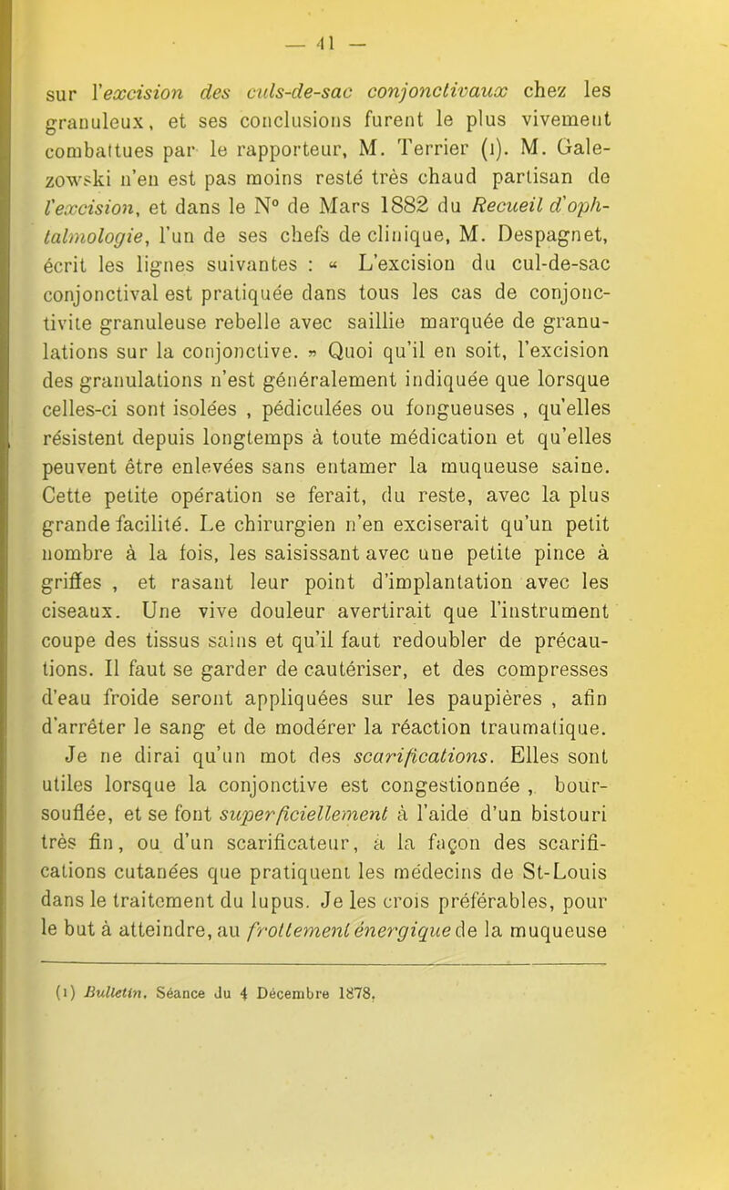 sur l'excision des culs-de-sac conjonctivaux chez les granuleux, et ses conclusions furent le plus vivement combattues par le rapporteur, M. Terrier (i). M. Gale- zowski n’en est pas moins resté très chaud partisan de l'excision, et dans le N° de Mars 1882 du Recueil d'oph- talmologie, l’un de ses chefs de clinique, M. Despagnet, écrit les lignes suivantes : « L’excision du cul-de-sac conjonctival est pratiquée dans tous les cas de conjonc- tivite granuleuse rebelle avec saillie marquée de granu- lations sur la conjonctive. » Quoi qu’il en soit, l’excision des granulations n’est généralement indiquée que lorsque celles-ci sont isolées , pédiculées ou fongueuses , quelles résistent depuis longtemps à toute médication et qu’elles peuvent être enlevées sans entamer la muqueuse saine. Cette petite opération se ferait, du reste, avec la plus grande facilité. Le chirurgien n’en exciserait qu’un petit nombre à la fois, les saisissant avec uue petite pince à griffes , et rasant leur point d’implantation avec les ciseaux. Une vive douleur avertirait que l’instrument coupe des tissus sains et qu’il faut redoubler de précau- tions. Il faut se garder de cautériser, et des compresses d’eau froide seront appliquées sur les paupières , afin d’arrêter le sang et de modérer la réaction traumatique. Je ne dirai qu’un mot des scarifications. Elles sont utiles lorsque la conjonctive est congestionnée , bour- souflée, et se font superficiellement à l’aide d’un bistouri très fin, ou d’un scarificateur, a la façon des scarifi- cations cutanées que pratiquent les médecins de St-Louis dans le traitement du lupus. Je les crois préférables, pour le but à atteindre, au frottement énergique de la muqueuse (i) Bulletin. Séance Ju 4 Décembre 1878.