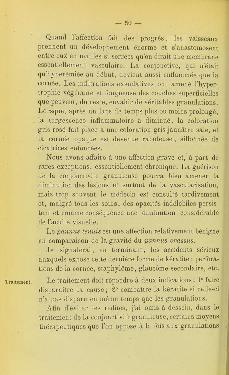 Traitement. Quand l’affection fait des progrès, les vaisseaux prennent un développement énorme et s’anastomosent entre eux en mailles si serrées qu’on dirait une membrane essentiellement vasculaire. La conjonctive, qui n’était qu’hyperémiée au début, devient aussi enflammée que la cornée. Les infiltrations exsudatives ont amené l’hyper- trophie végétante et fongueuse des couches superficielles que peuvent, du reste, envahir de véritables granulations. Lorsque, après un laps de temps plus ou moins prolongé, la turgescence inflammatoire a diminué, la coloration gris-rosé fait place à une coloration gris-jaunâtre sale, et la cornée opaque est devenue raboteuse , sillonnée de cicatrices enfoncées. Nous avons affaire à une affection grave et, à part de rares exceptions, essentiellement chronique. La guérison de la conjonctivite granuleuse pourra bien amener la diminution des lésions et surtout de la vascularisation, mais trop souvent le médecin est consulté tardivement et, malgré tous les soins, des opacités indélébiles persis- tent et comme conséquence une diminution considérable de l’acuité visuelle. LQpannus tenuisest une affection relativement bénigne en comparaison de la gravité du pannus crassus. Je signalerai, en terminant, les accidents sérieux auxquels expose cette dernière forme de kératite : perfora- tions de la cornée, staphylôme, glaucome secondaire, etc. Le traitement doit répondre à deux indications : 1° faire disparaître la cause; 2° combattre la kératite si celle-ci n’a pas disparu en même temps que les granulations. Afin d’éviter les redites, j’ai omis à dessein, dans le traitement de la conjonctivite granuleuse, certains moyens thérapeutiques que l’on oppose à la fois aux granulations