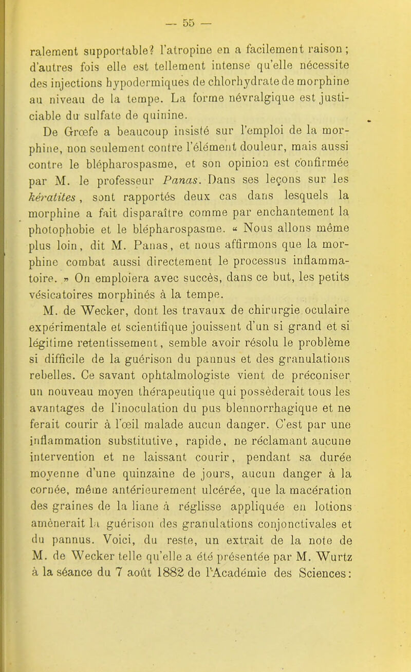 râlement supportable? l’atropine en a facilement raison; d’autres fois elle est tellement intense quelle nécessite des injections hypodermiques de chlorhydrate de morphine au niveau de la tempe. La forme névralgique est justi- ciable du sulfate de quinine. De Grœfe a beaucoup insisté sur l’emploi de la mor- phine, uon seulement contre l’élément douleur, mais aussi contre le blépharospasme, et son opinion est confirmée par M. le professeur Panas. Dans ses leçons sur les kératites, sont rapportés deux cas dans lesquels la morphine a fait disparaître comme par enchantement la photophobie et le blépharospasme. « Nous allons même plus loin, dit M. Panas, et nous affirmons que la mor- phine combat aussi directement le processus inflamma- toire. » On emploiera avec succès, dans ce but, les petits vésicatoires morphinés à la tempe. M. de Wecker, dont les travaux de chirurgie oculaire expérimentale et scientifique jouissent d’un si grand et si légitime retentissement, semble avoir résolu le problème si difficile de la guérison du pannus et des granulations rebelles. Ce savant ophtalmologiste vient de préconiser un nouveau moyen thérapeutique qui posséderait tous les avantages de l’inoculation du pus blennorrhagique et ne ferait courir à l'œil malade aucun danger. C’est par une inflammation substitutive, rapide, ne réclamant aucune intervention et ne laissant courir, pendant sa durée moyenne d’une quinzaine de jours, aucun danger à la cornée, même antérieurement ulcérée, que la macération des graines de la liane à réglisse appliquée en lotions amènerait la guérison des granulations conjonctivales et du pannus. Voici, du reste, un extrait de la note de M. de Wecker telle qu’elle a été présentée par M. Wurtz à la séance du 7 août 1882 de l’Académie des Sciences: