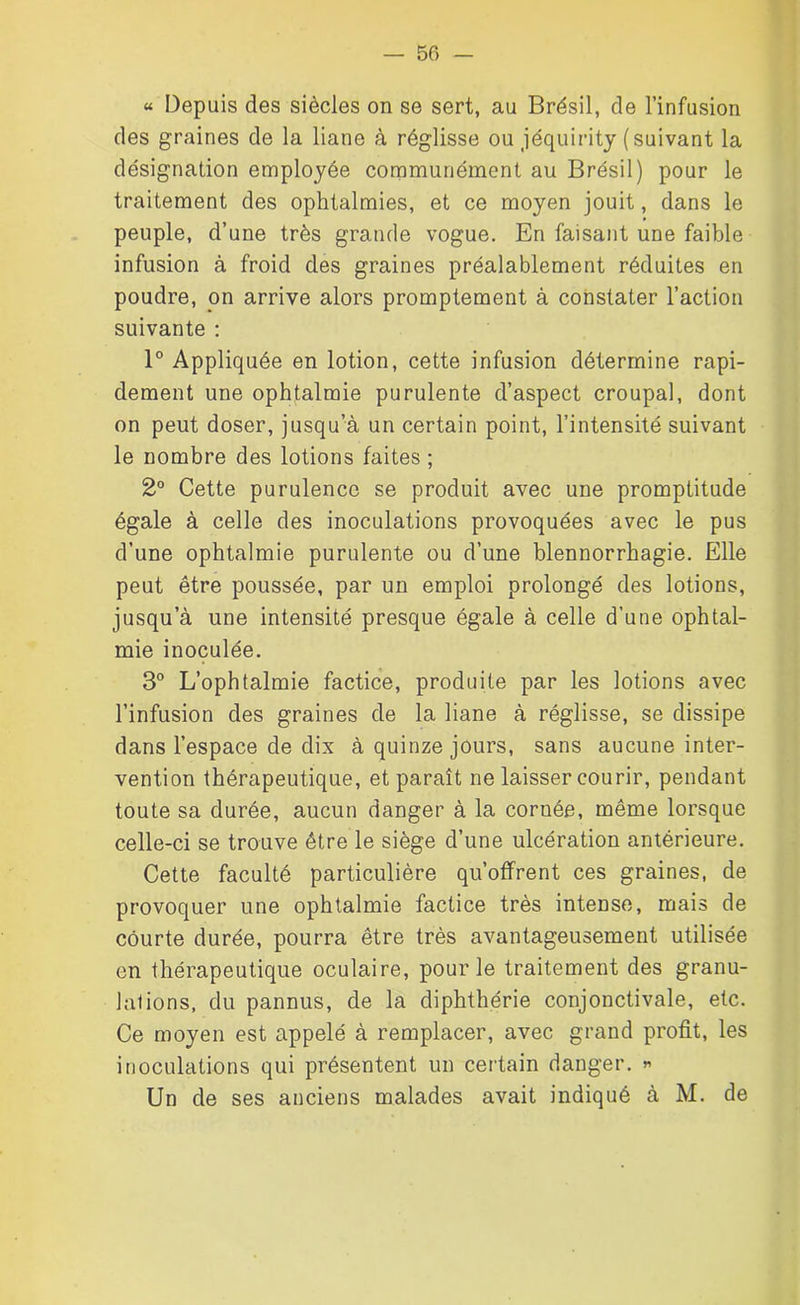 « Depuis des siècles on se sert, au Brésil, de l’infusion des graines de la liane à réglisse ou jéquirity (suivant la désignation employée communément au Brésil) pour le traitement des ophtalmies, et ce moyen jouit, dans le peuple, d’une très grande vogue. En faisant une faible infusion à froid des graines préalablement réduites en poudre, on arrive alors promptement à constater l’action suivante : 1° Appliquée en lotion, cette infusion détermine rapi- dement une ophtalmie purulente d’aspect croupal, dont on peut doser, jusqu’à un certain point, l’intensité suivant le nombre des lotions faites ; 2° Cette purulence se produit avec une promptitude égale à celle des inoculations provoquées avec le pus d’une ophtalmie purulente ou d’une blennorrhagie. Elle peut être poussée, par un emploi prolongé des lotions, jusqu’à une intensité presque égale à celle d'une ophtal- mie inoculée. 3° L’ophtalmie factice, produite par les lotions avec l’infusion des graines de la liane à réglisse, se dissipe dans l’espace de dix à quinze jours, sans aucune inter- vention thérapeutique, et paraît ne laisser courir, pendant toute sa durée, aucun danger à la coruée, même lorsque celle-ci se trouve être le siège d’une ulcération antérieure. Cette faculté particulière qu’offrent ces graines, de provoquer une ophtalmie factice très intense, mais de courte durée, pourra être très avantageusement utilisée en thérapeutique oculaire, pour le traitement des granu- lations, du pannus, de la diphthérie conjonctivale, etc. Ce moyen est appelé à remplacer, avec grand profit, les inoculations qui présentent un certain danger. » Un de ses anciens malades avait indiqué à M. de