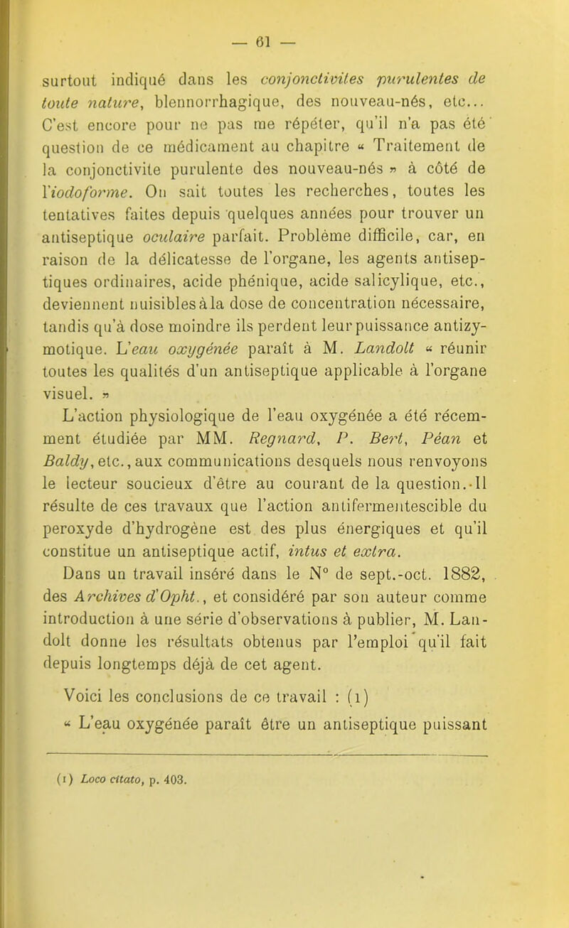 — 01 surtout indiqué dans les conjonctivites purulentes de toute nature, blennorrhagique, des nouveau-nés, etc... C’est encore pour ne pas me répéter, qu’il n’a pas été question de ce médicament au chapitre « Traitement de la conjonctivite purulente des nouveau-nés » à côté de l'iodoforme. On sait toutes les recherches, toutes les tentatives faites depuis quelques années pour trouver un antiseptique ocidaire parfait. Problème difficile, car, en raison de la délicatesse de l’organe, les agents antisep- tiques ordinaires, acide phénique, acide salicylique, etc., deviennent nuisiblesàla dose de concentration nécessaire, tandis qu’à dose moindre ils perdent leur puissance antizy- motique. L’eau oxygénée paraît à M. Landolt « réunir toutes les qualités d’un antiseptique applicable à l’organe visuel. » L’action physiologique de l’eau oxygénée a été récem- ment étudiée par MM. Regnard, P. Bert, Péan et Baldy, etc., aux communications desquels nous renvoyons le lecteur soucieux d’être au courant de la question.-Il résulte de ces travaux que l’action antifermentescible du peroxyde d’hydrogène est des plus énergiques et qu’il constitue un antiseptique actif, intus et extra. Dans un travail inséré dans le N° de sept.-oct. 1882, des Archives d'Opht., et considéré par son auteur comme introduction à une série d’observations à publier, M. Lan- dolt donne les résultats obtenus par l’emploi qu’il fait depuis longtemps déjà de cet agent. Voici les conclusions de ce travail : fi) “ L’eau oxygénée paraît être un antiseptique puissant (r) Loco citato, p. 403.