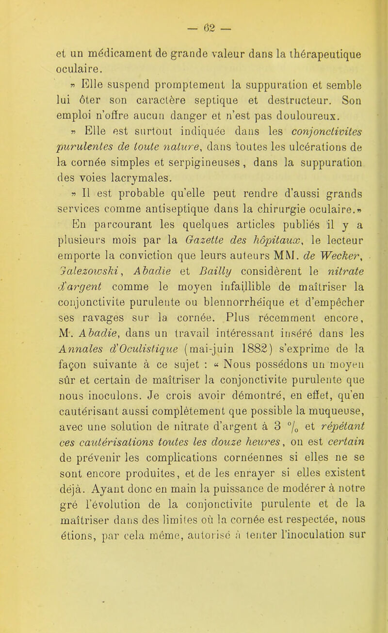 — 02 — et un médicament de grande valeur dans la thérapeutique oculaire. » Elle suspend promptement la suppuration et semble lui ôter son caractère septique et destructeur. Son emploi n’offre aucun danger et n’est pas douloureux. » Elle est surtout indiquée dans les conjonctivites purulentes de toute nature, dans toutes les ulcérations de la cornée simples et serpigineuses, dans la suppuration des voies lacrymales. » Il est probable quelle peut rendre d’aussi grands services comme antiseptique dans la chirurgie oculaire.» En parcourant les quelques articles publiés il y a plusieurs mois par la Gazette des hôpitaux, le lecteur emporte la conviction que leurs auteurs MM. de Wecker, Jalezowski, Abadie et Bailly considèrent le nitrate d'argent comme le moyen infaillible de maîtriser la conjonctivite purulente ou blennorrhéique et d’empêcher ses ravages sur la cornée. Plus récemment encore, M\ Abadie, dans un travail intéressant inséré dans les Annales d'Oculistique (mai-juin 1882) s’exprime de la façon suivante à ce sujet : « Nous possédons un moyen sûr et certain de maîtriser la conjonctivite purulente que nous inoculons. Je crois avoir démontré, en effet, qu’en cautérisant aussi complètement que possible la muqueuse, avec une solution de nitrate d’argent à 3 °/0 et répétant ces caidérisalions toutes les douze heures, on est certain de prévenir les complications cornéennes si elles ne se sont encore produites, et de les enrayer si elles existent déjà. Ayant donc en main la puissance de modérer à notre gré l’évolution de la conjonctivite purulente et de la maîtriser dans des limites où la cornée est respectée, nous étions, par cela même, autorisé à tenter l’inoculation sur