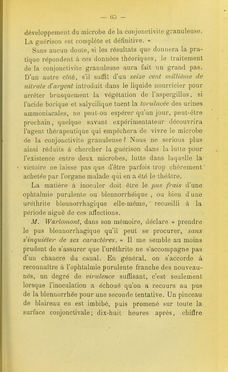 développement du microbe de la conjonctivite granuleuse. La guérison est complète et définitive. » Sans aucun doute, si les résultats que donnera la pra- tique répondent à ces données théoriques, le traitement de la conjonctivite granuleuse aura lait un grand pas. D’un autre côté, s’il suffit d’un seize cent millième de nitrate d'argent introduit dans le liquide nourricier pour arrêter brusquement la végétation de l’aspergillus, si l’acide borique et salycilique tuent la torulacée des urines ammoniacales, ne peut-on espérer qu’un jour, peut-être prochain, quelque savant expérimentateur découvrira l’agent thérapeutique qui empêchera de vivre le microbe de la conjonctivite granuleuse \ Nous ne serions plus ainsi réduits à chercher la guérison dans la lutte pour l’existence entre deux microbes, lutte dans laquelle la ’ victoire Délaissé pas que d’être parfois trop chèrement' achetée par l’organe malade qui en a été le théâtre. La matière à inoculer doit être le pus frais d’une ophtalmie purulente ou blennorrhéique , ou bien d'une uréthrite blennorrhagique elle-même, recueilli à la période aiguë de ces affections. M. Warlomont, dans son mémoire, déclare « prendre le pus blennorrhagique qu’il peut se procurer, sans s'inquiéter de ses caractères. » Il me semble au moins prudent de s’assurer que l’uréthrite ne s’accompagne pas d’un chancre du canal. En général, on s’accorde à reconnaître à l’ophtalmie purulente franche des nouveau- nés, un degré de virulence suffisant, c’est seulement lorsque l’inoculation a échoué qu’on a recours au pus de la blennorrhée pour une seconde tentative. Un pinceau de blaireau en est imbibé, puis promené sur toute la surface conjonctivale; dix-huit heures après, chiffre