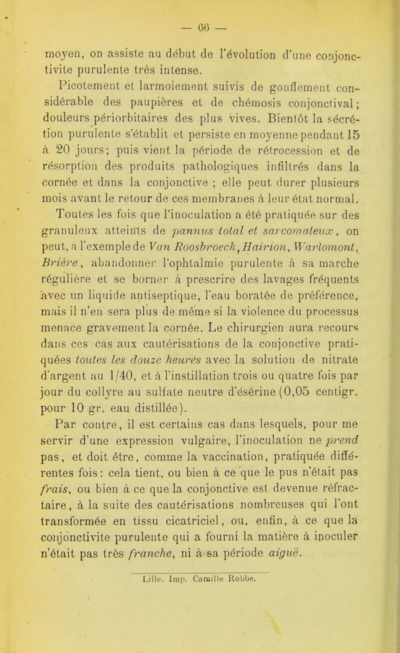 moyen, on assiste au début de l’évolution d’une conjonc- tivite purulente très intense. Picotement et larmoiement suivis de gonflement con- sidérable des paupières et de chémosis conjonctival; douleurs périorbitaires des plus vives. Bientôt la sécré- tion purulente s’établit et persiste en moyenne pendant 15 à 20 jours; puis vient la période de rétrocession et de résorption des produits pathologiques infiltrés dans la cornée et dans la conjonctive ; elle peut durer plusieurs mois avant le retour de ces membranes à leur état normal. Toutes les fois que l’inoculation a été pratiquée sur des granuleux atteints de pannus total et sarcomateux, on peut, à l’exemple de Van Roosbroeck,Hairion, Warlomont, Brière, abandonner l’ophtalmie purulente à sa marche régulière et se borner à prescrire des lavages fréquents avec un liquide antiseptique, l’eau boratée de préférence, mais il n’en sera plus de même si la violence du processus menace gravement la cornée. Le chirurgien aura recours dans ces cas aux cautérisations de la conjonctive prati- quées toutes les douze heures avec la solution de nitrate d'argent au 1/40, et à l’instillation trois ou quatre fois par jour du collyre au sulfate neutre d’ésérine (0,05 centigr. pour 10 gr. eau distillée). Par contre, il est certains cas dans lesquels, pour me servir d’une expression vulgaire, l’inoculation ne 'prend pas, et doit être, comme la vaccination, pratiquée diffé- rentes fois: cela tient, ou bien à ce que le pus n’était pas frais, ou bien à ce que la conjonctive est devenue réfrac- taire, à la suite des cautérisations nombreuses qui l’ont transformée en tissu cicatriciel, ou, enfin, à ce que la conjonctivite purulente qui a fourni la matière à inoculer n’était pas très franche, ni à sa période aiguë. Lille. lmp. Camille Robbe.