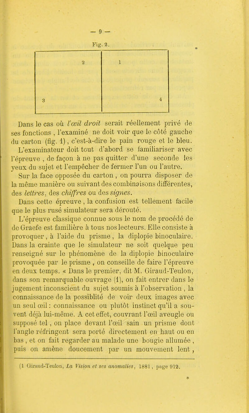 Fig. 2. 2 1 Dans lo cas où l'œil droit serait réellement privé de ses fonctions , l’examiné ne doit voir que le côté gauche du carton (fig. 1), c’est-à-dire le pain rouge et le bleu. L’examinateur doit tout d’abord se familiariser avec l’épreuve , de façon à ne pas quitter d’une seconde les yeux du sujet et l’empêcber de fermer l’un ou l’autre. Sur la face opposée du carton , on pourra disposer de la même manière ou suivant des combinaisons différentes, des lettres, des chiffres ou des signes. Dans cette épreuve , la confusion est tellement facile que le plus rusé simulateur sera dérouté. L’épreuve classique connue sous le nom de procédé de de Graefe est familière à tous nos lecteurs. Elle consiste à provoquer, à l’aide du prisme, la diplopie binoculaire. Dans la crainte que le simulateur ne soit quelque peu renseigné sur le phénomène de la diplopie binoculaire provoquée par le prisme , on conseille de faire l’épreuve en deux temps. « Dans le premier, dit M. Giraud-Teulon, dans son remarquable ouvrage (1), on fait entrer dans le jugement inconscient du sujet soumis à l’observation , la connaissance de la possiblité de voir deux images avec un seul œil : connaissance ou plutôt instinct qu’il a sou- vent déjà lui-même. A cet effet, couvrant l’œil aveugle ou supposé tel , on place devant l’œil sain un prisme dont l’angle réfringent sera porté directement en haut ou en bas , et on fait regarder au malade une bougie allumée , puis on amène doucement par un mouvement lent , * (1 Giraud-Teulon, La Vision et ses anomalies, 1881, page 912.