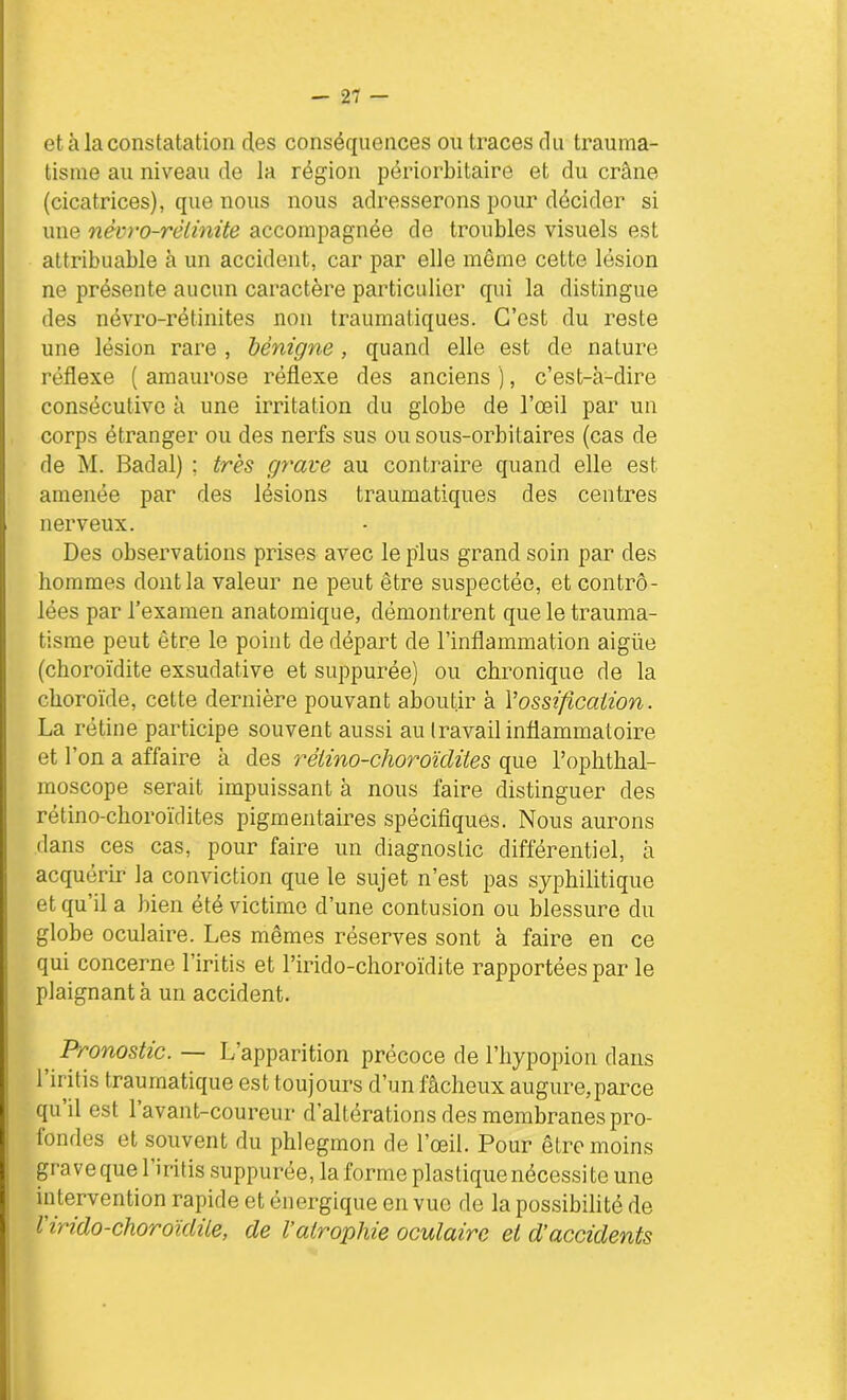 et à la constatation des conséquences on traces du trauma- tisme au niveau de la région périorbitaire et du crâne (cicatrices), que nous nous adresserons pour décider si une nèvro-rèlinite accompagnée de troubles visuels est attribuable à un accident, car par elle même cette lésion ne présente aucun caractère particulier qui la distingue des névro-rétinites non traumatiques. C’est du reste une lésion rare , bénigne, quand elle est de nature réflexe ( amaurose réflexe des anciens ), c’est-à-dire consécutive à une irritation du globe de l’œil par un corps étranger ou des nerfs sus ou sous-orbitaires (cas de de M. Badal) ; très grave au contraire quand elle est. amenée par des lésions traumatiques des centres nerveux. Des observations prises avec le plus grand soin par des hommes dont la valeur ne peut être suspectée, et contrô- lées par l’examen anatomique, démontrent que le trauma- tisme peut être le point de départ de l’inflammation aigüe (choroïdite exsudative et suppurée) ou chronique de la choroïde, cette dernière pouvant aboutir à Y ossification. La rétine participe souvent aussi au travail inflammatoire et l’on a affaire à des rélino-choroïclites que l’ophthal- moscope serait impuissant à nous faire distinguer des rétino-choroïdites pigmentaires spécifiques. Nous aurons dans ces cas, pour faire un diagnostic différentiel, à acquérir la conviction que le sujet n’est pas syphilitique etqu il a bien été victime d’une contusion ou blessure du globe oculaire. Les mêmes réserves sont à faire en ce qui concerne l’iritis et l’irido-choroïdite rapportées par le plaignant à un accident. Pronostic. — L’apparition précoce de l’hypopion dans 1 iritis traumatique est toujours d’un fâcheux augure, parce qu il est 1 avant-coureur d’altérations des membranes pro- tondes et souvent du phlegmon de l’œil. Pour être moins grave quel iritis suppurée, la forme plastique nécessite une intervention rapide et énergique en vue de la possibilité de l indo-choroïdite, de l’atrophie oculaire et d’accidents