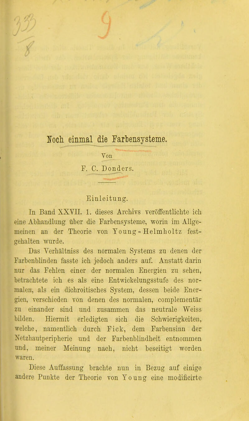 J loch einmal die Farbensysteme. Von F. C. Donders. Einleitung. In Band XXVII. 1. dieses Archivs veröffentlichte ich eine Abhandlung über die Farbensysteme, worin im Allge- meinen an der Theorie von Young - Helmholtz fest- gehalten wurde. Das Verhältnis des normalen Systems zu denen der Farbenblinden fasste ich jedoch anders auf. Anstatt darin nur das Fehlen einer der normalen Energien zu sehen, betrachtete ich es als eine Entwicklungsstufe des nor- malen, als ein dichroitisches System, dessen beide Ener- gien, verschieden von denen des normalen, complementär zu einander sind und zusammen das neutrale Weiss bilden. Hiermit erledigten sich die Schwierigkeiten, welche, namentlich durch Fick, dem Farbensinn der Netzhautperipherie und der Farbenblindheit entnommen und, meiner Meinung nach, nicht beseitigt worden waren. Diese Auffassung brachte nun in Bezug auf einige andere Punkte der Theorie von Young eine modilicirte