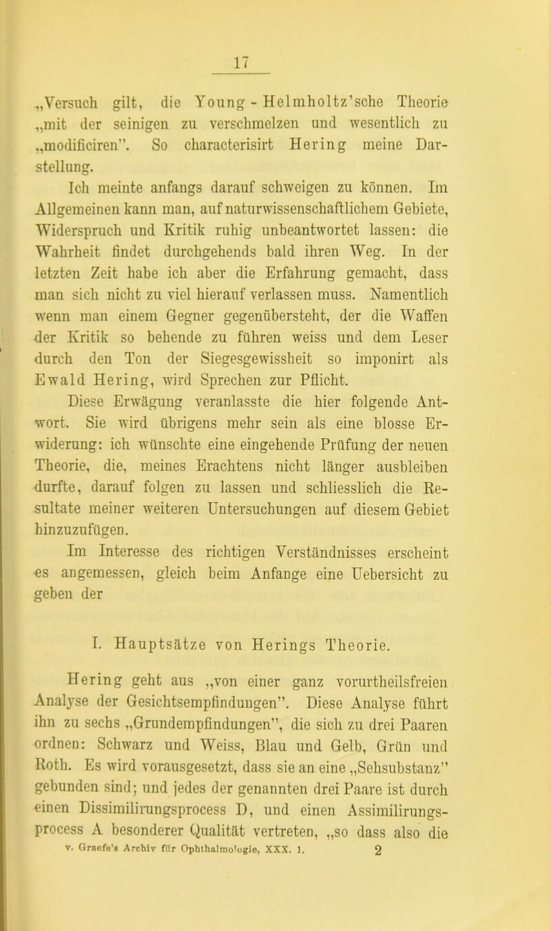 „Versuch gilt, die Young - Helmholtz’sche Theorie „mit der seinigen zu verschmelzen und wesentlich zu „modificiren”. So characterisirt Hering meine Dar- stellung. Ich meinte anfangs darauf schweigen zu können. Im Allgemeinen kann man, auf naturwissenschaftlichem Gebiete, Widerspruch und Kritik ruhig unbeantwortet lassen: die Wahrheit findet durchgehends bald ihren Weg. In der letzten Zeit habe ich aber die Erfahrung gemacht, dass man sich nicht zu viel hierauf verlassen muss. Namentlich wenn man einem Gegner gegenübersteht, der die Waffen der Kritik so behende zu führen weiss und dem Leser durch den Ton der Siegesgewissheit so imponirt als Ewald Hering, wird Sprechen zur Pflicht. Diese Erwägung veranlasste die hier folgende Ant- wort. Sie wird übrigens mehr sein als eine blosse Er- widerung: ich wünschte eine eingehende Prüfung der neuen Theorie, die, meines Erachtens nicht länger ausbleiben durfte, darauf folgen zu lassen und schliesslich die Re- sultate meiner weiteren Untersuchungen auf diesem Gebiet hinzuzufügen. Im Interesse des richtigen Verständnisses erscheint es angemessen, gleich beim Anfänge eine Uebersicht zu geben der I. Hauptsätze von Herings Theorie. Hering geht aus „von einer ganz vorurtheilsfreien Analyse der Gesichtsempfindungen”. Diese Analyse führt ihn zu sechs „Grundempfindungen”, die sich zu drei Paaren ordnen: Schwarz und Weiss, Blau und Gelb, Grün und Roth. Es wird vorausgesetzt, dass sie an eine „Sehsubstanz” gebunden sind; und jedes der genannten drei Paare ist durch einen Dissimilirangsprocess D, und einen Assimilirungs- process A besonderer Qualität vertreten, „so dass also die v. Graefe’s Archiv für Ophthalmologie, XXX. 1. 2