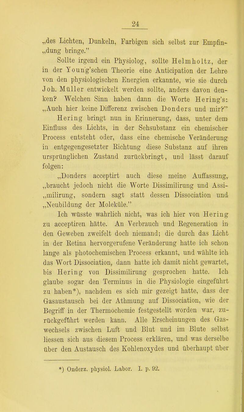 „des Lichten, Dunkeln, Farbigen sich selbst zur Empfin- dung bringe.” Sollte irgend ein Physiolog, sollte Helmholtz, der in der Young’schen Theorie eine Anticipation der Lehre von den physiologischen Energien erkannte, wie sie durch Job. Müller entwickelt werden sollte, anders davon den- ken? Welchen Sinn haben dann die Worte Hering’s: „Auch hier keine Differenz zwischen Donders und mir?” Hering bringt nun iu Erinnerung, dass, unter dem Einfluss des Lichts, in der Sehsubstanz ein chemischer Process entsteht oder, dass eine chemische Veränderung in entgegengesetzter Richtung diese Substanz auf ihren ursprünglichen Zustand zurückbringt, und lässt darauf folgen: „Donders acceptirt auch diese meine Auffassung,, „braucht jedoch nicht die Worte Dissimilirung und Assi- „milirung, sondern sagt statt dessen Dissociation und „Neubildung der Moleküle.” Ich wüsste wahrlich nicht, was ich hier von Hering zu acceptiren hätte. An Verbrauch und Regeneration in den Geweben zweifelt doch niemand; die durch das Licht in der Retina hervorgerufene Veränderung hatte ich schon lange als photochemischen Process erkannt, und wählte ich das Wort Dissociation, dann hatte ich damit nicht gewartet, bis Hering von Dissimilirung gesprochen hatte. Ich glaube sogar den Terminus in die Physiologie eingeführt zu haben*), nachdem es sich mir gezeigt hatte, dass der Gasaustausch bei der Athmung auf Dissociation, wie der Begriff in der Thermochemie festgestellt worden war, zu- rückgeffihrt werden kann. Alle Erscheinungen des Gas- wechsels zwischen Luft und Blut und im Blute selbst Hessen sich aus diesem Process erklären, und was derselbe über den Austausch des Kohlenoxydes und überhaupt über *) Onderz. physiol. Labor. I. p. 92.