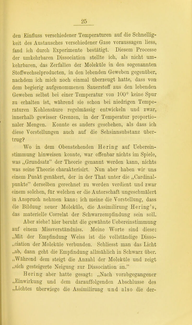 den Einfluss verschiedener Temperaturen auf die Schnellig- keit des Austausches verschiedener Gase Voraussagen liess, fand ich durch Experimente bestätigt. Diesem Processe der umkehrbaren Dissociation stellte ich, als nicht um- kehrbaren, das Zerfallen der Moleküle in den sogenannten Stoffwechselproducten, in den lebenden Geweben gegenüber, nachdem ich mich noch einmal überzeugt hatte, dass von dem begierig aufgenommenen Sauerstoff aus den lebenden Geweben selbst bei einer Temperatur von 100° keine Spur zu erhalten ist, während sie schon bei niedrigen Tempe- raturen Kohlensäure regelmässig entwickeln und zwar, innerhalb gewisser Grenzen, in der Temperatur proportio- naler Mengen. Konnte es anders geschehen, als dass ich diese Vorstellungen auch auf die Sehsinnsubstanz über- trug? Wo in dem Obenstehenden Hering auf Ueberein- stimmimg hinweisen konnte, war offenbar nichts im Spiele, was „Grundsatz” der Theorie genannt werden kann, nichts was seine Theorie charakterisirt. Nun aber haben wir uns einem Punkt genähert, der in der That unter die „Cardinal- punkte” derselben gerechnet zu werden verdient und zwar einem solchen, für welchen er die Autorschaft ungeschmälert in Anspruch nehmen kann: ich meine die Vorstellung, dass die Bilduug neuer Moleküle, die Assimilirung Hering’s, das materielle Correlat der Schwarzempfindung sein soll. Aber siehe! hier beruht die gewähnte Uebereinstimmung auf einem Missverständniss. Meine Worte sind diese: „Mit der Empfindung Weiss ist die vollständige Disso- ziation der Moleküle verbunden. Schliesst man das Licht „ab, dann geht die Empfindung allmählich in Schwarz über. „Während dem steigt die Anzahl der Moleküle und zeigt „sich gesteigerte Neigung zur Dissociation an.” Hering aber hatte gesagt: „Nach vorabgegangener „Einwirkung und dem darauffolgenden Abschlüsse des „Lichtes überwiege die Assimilirung und also die der-