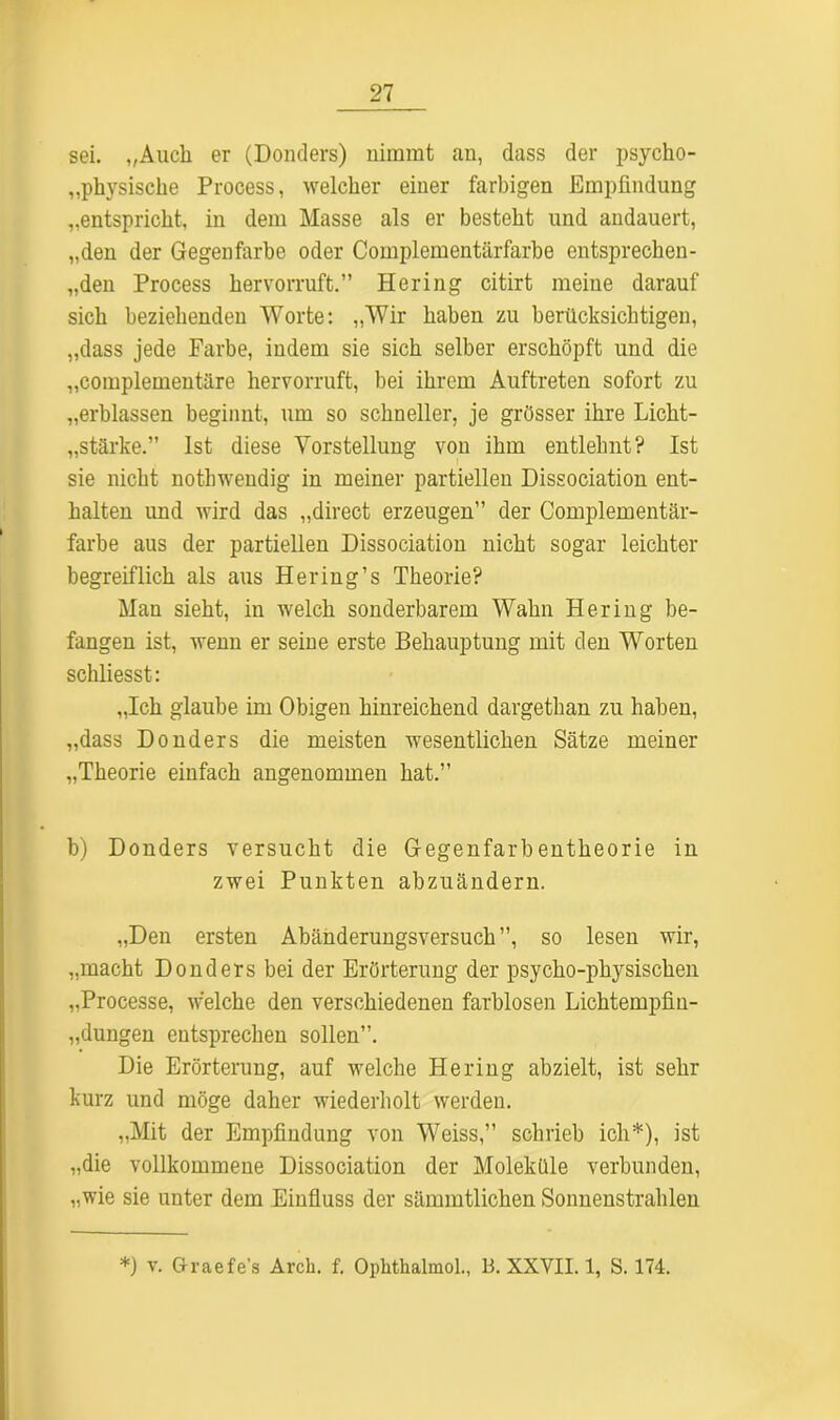 sei. „Auch er (Donders) nimmt an, dass der psycho- physische Process, welcher einer farbigen Empfindung „entspricht, in dem Masse als er besteht und andauert, „den der Gegenfarbe oder Complementärfarbe entsprechen- „den Process hervorruft.” Hering citirt meine darauf sich beziehenden Worte: „Wir haben zu berücksichtigen, „dass jede Farbe, indem sie sich selber erschöpft und die „complementäre hervorruft, bei ihrem Auftreten sofort zu „erblassen beginnt, um so schneller, je grösser ihre Licht- stärke.” Ist diese Vorstellung von ihm entlehnt? Ist sie nicht nothwendig in meiner partiellen Dissociation ent- halten und wird das „direct erzeugen” der Complementär- farbe aus der partiellen Dissociation nicht sogar leichter begreiflich als aus Hering’s Theorie? Man sieht, in welch sonderbarem Wahn Hering be- fangen ist, wenn er seine erste Behauptung mit den Worten schliesst: „Ich glaube im Obigen hinreichend dargethan zu haben, „dass Donders die meisten wesentlichen Sätze meiner „Theorie einfach angenommen hat.” b) Donders versucht die Gegenfarbentheorie in zwei Punkten abzuändern. „Den ersten Abänderungsversuch”, so lesen wir, „macht Donders bei der Erörterung der psycho-physischen „Processe, welche den verschiedenen farblosen Lichtempfin- „dungen entsprechen sollen”. Die Erörterung, auf welche Hering abzielt, ist sehr kurz und möge daher wiederholt werden. „Mit der Empfindung von Weiss,” schrieb ich*), ist „die vollkommene Dissociation der Moleküle verbunden, „wie sie unter dem Einfluss der sämmtlichen Sonnenstrahlen