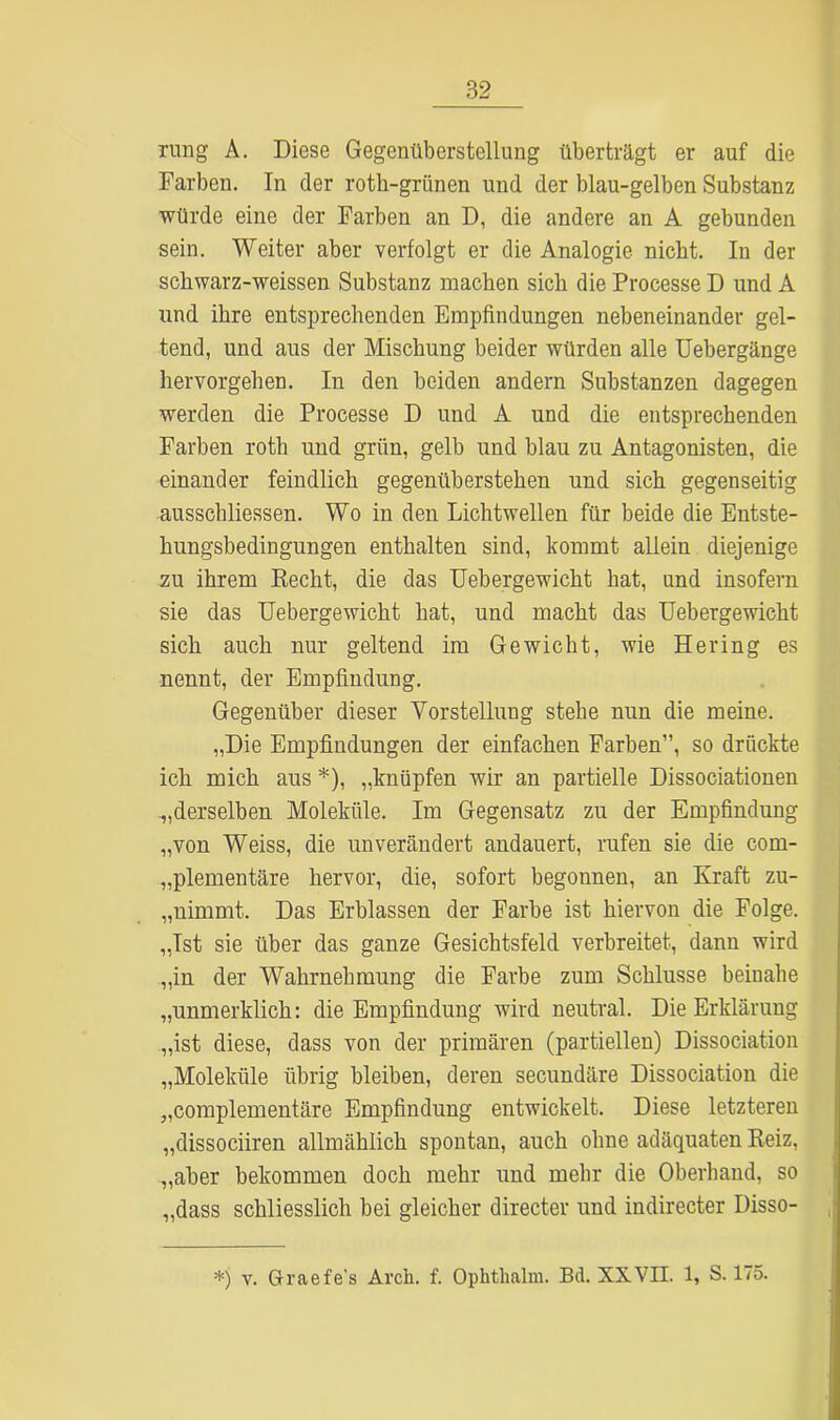 ruiig A. Diese Gegenüberstellung überträgt er auf die Farben. In der roth-grünen und der blau-gelben Substanz würde eine der Farben an D, die andere an A gebunden sein. Weiter aber verfolgt er die Analogie nicht. In der schwarz-weissen Substanz machen sich die Processe D und A und ihre entsprechenden Empfindungen nebeneinander gel- tend, und aus der Mischung beider würden alle Uebergänge hervorgehen. In den beiden andern Substanzen dagegen werden die Processe D und A und die entsprechenden Farben roth lind grün, gelb und blau zu Antagonisten, die einander feindlich gegenüb erstehen und sich gegenseitig ausschliessen. Wo in den Lichtwellen für beide die Entste- hungsbedingungen enthalten sind, kommt allein diejenige zu ihrem Recht, die das Uebergewicht hat, und insofern sie das Uebergewicht hat, und macht das Uebergewicht sich auch nur geltend im Gewicht, wie Hering es nennt, der Empfindung. Gegenüber dieser Vorstellung stehe nun die meine. „Die Empfindungen der einfachen Farben”, so drückte ich mich aus *), „knüpfen wir an partielle Dissociationen derselben Moleküle. Im Gegensatz zu der Empfindung „von Weiss, die unverändert andauert, rufen sie die com- „plementäre hervor, die, sofort begonnen, an Kraft zu- „nimmt. Das Erblassen der Farbe ist hiervon die Folge. „Ist sie über das ganze Gesichtsfeld verbreitet, dann wird „in der Wahrnehmung die Farbe zum Schlüsse beinahe „unmerklich: die Empfindung wird neutral. Die Erklärung „ist diese, dass von der primären (partiellen) Dissociation „Moleküle übrig bleiben, deren secundäre Dissociation die „complementäre Empfindung entwickelt. Diese letzteren „dissociiren allmählich spontan, auch ohne adäquaten Reiz, „aber bekommen doch mehr und mehr die Oberhand, so „dass schliesslich bei gleicher directer und indirecter Disso-