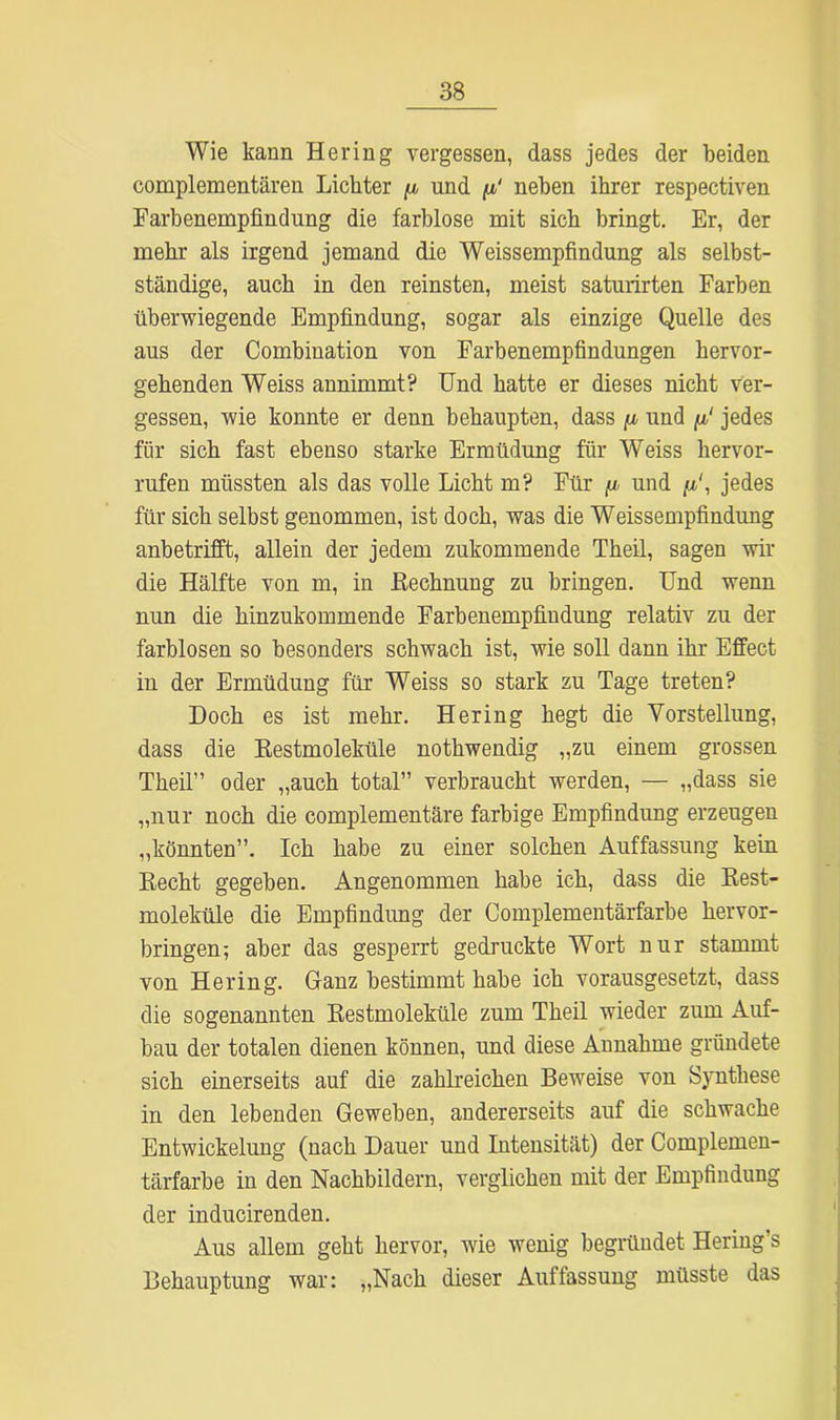 Wie kann Hering vergessen, dass jedes der beiden complementären Lichter /x und /x' neben ihrer respectiven Farbenempfindung die farblose mit sich bringt. Er, der mehr als irgend jemand die Weissempfindung als selbst- ständige, auch in den reinsten, meist saturirten Farben überwiegende Empfindung, sogar als einzige Quelle des aus der Combination von Farbenempfindungen hervor- gehenden Weiss annimmt? Und hatte er dieses nicht ver- gessen, wie konnte er denn behaupten, dass ju, und fi‘ jedes für sich fast ebenso starke Ermüdung für Weiss hervor- rufen müssten als das volle Licht m? Für ^ und /x', jedes für sich selbst genommen, ist doch, was die Weissempfindung anbetrifft, allein der jedem zukommende Theil, sagen wir die Hälfte von m, in .Rechnung zu bringen. Und wenn nun die hinzukommende Farbenempfindung relativ zu der farblosen so besonders schwach ist, wie soll dann ihr Effect in der Ermüdung für Weiss so stark zu Tage treten? Doch es ist mehr. Hering hegt die Vorstellung, dass die Restmoleküle nothwendig „zu einem grossen Theil” oder „auch total” verbraucht werden, — „dass sie „nur noch die complementäre farbige Empfindung erzeugen „könnten”. Ich habe zu einer solchen Auffassung kein Recht gegeben. Angenommen habe ich, dass die Rest- moleküle die Empfindung der Complementärfarbe hervor- bringen; aber das gesperrt gedruckte Wort nur stammt von Hering. Ganz bestimmt habe ich vorausgesetzt, dass die sogenannten Restmoleküle zum Theil wieder zum Auf- bau der totalen dienen können, und diese Annahme gründete sich einerseits auf die zahlreichen Beweise von Synthese in den lebenden Geweben, andererseits auf die schwache Entwickelung (nach Dauer und Intensität) der Complemen- tärfarbe in den Nachbildern, verglichen mit der Empfindung der inducirenden. Aus allem geht hervor, wie wenig begründet Hering’s Behauptung war; „Nach dieser Auffassung müsste das