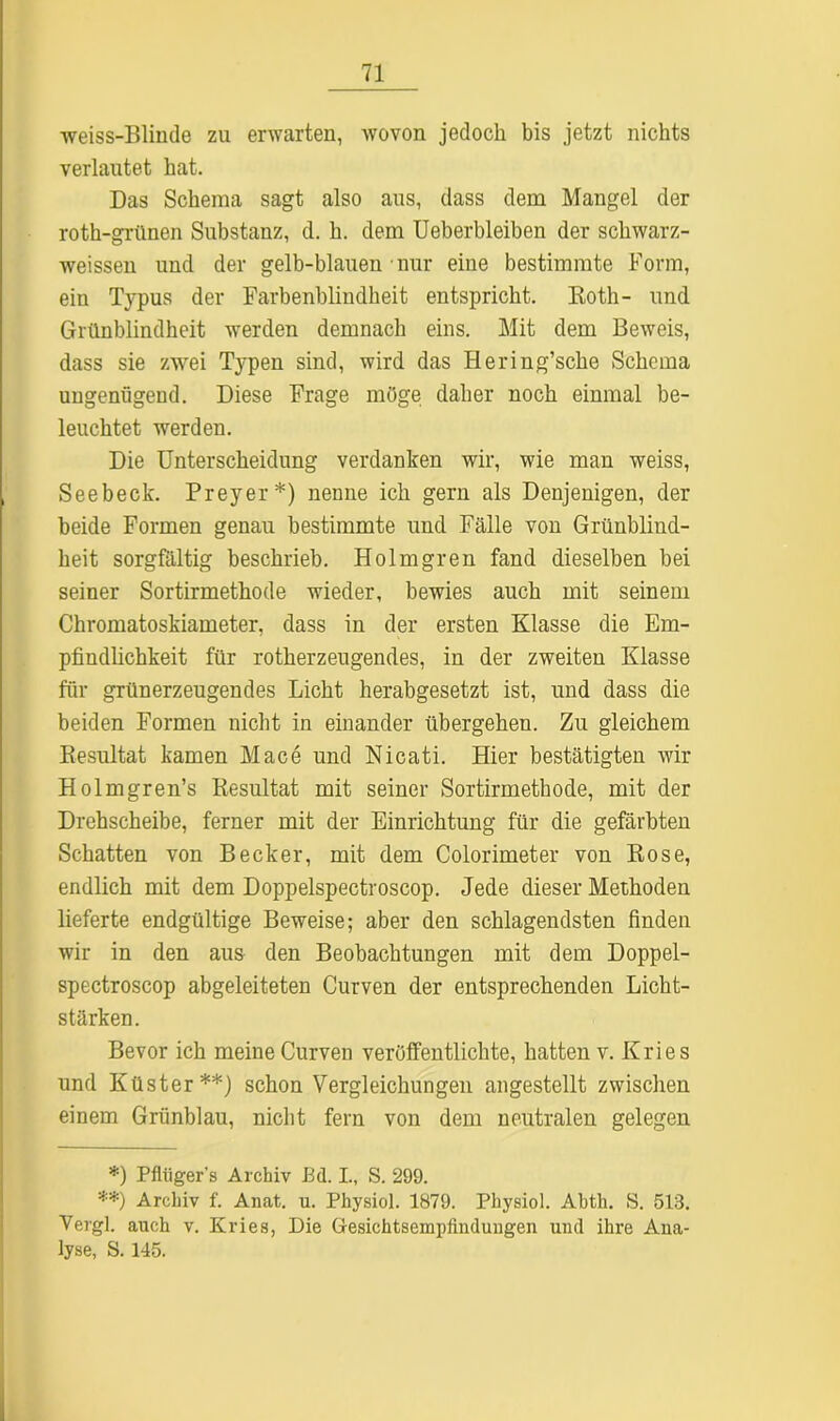 weiss-Blinde zu erwarten, wovon jedoch bis jetzt nichts verlautet hat. Das Schema sagt also aus, dass dem Mangel der roth-grünen Substanz, d. h. dem Ueberbleiben der schwarz- weissen und der gelb-blauen nur eine bestimmte Form, ein Typus der Farbenblindheit entspricht. Koth- und Grünblindheit werden demnach eins. Mit dem Beweis, dass sie zwei Typen sind, wird das Hering’sche Schema ungenügend. Diese Frage möge daher noch einmal be- leuchtet werden. Die Unterscheidung verdanken wir, wie man weiss, Seebeck. Preyer*) nenne ich gern als Denjenigen, der beide Formen genau bestimmte und Fälle von Grünblind- heit sorgfältig beschrieb. Holmgren fand dieselben bei seiner Sortirmethode wieder, bewies auch mit seinem Chromatoskiameter, dass in der ersten Klasse die Em- pfindlichkeit für rotherzeugendes, in der zweiten Klasse für grünerzeugendes Licht herabgesetzt ist, und dass die beiden Formen nicht in einander übergehen. Zu gleichem Resultat kamen Mace und Nicati. Hier bestätigten wir Holmgren’s Resultat mit seiner Sortirmethode, mit der Drehscheibe, ferner mit der Einrichtung für die gefärbten Schatten von Becker, mit dem Colorimeter von Rose, endlich mit dem Doppelspectroscop. Jede dieser Methoden lieferte endgültige Beweise; aber den schlagendsten finden wir in den aus den Beobachtungen mit dem Doppel- spectroscop abgeleiteten Curven der entsprechenden Licht- stärken. Bevor ich meine Curven veröffentlichte, hatten v. Kries und Küster**) schon Vergleichungen angestellt zwischen einem Grünblau, nicht fern von dem neutralen gelegen *) Pflüger's Archiv Bd. I., S. 299. **) Archiv f. Anat. u. Physiol. 1879. Physiol. Ahth. S. 513. Vergl. auch v. Kries, Die Gresichtsempfindungen und ihre Ana- lyse, S. 145.