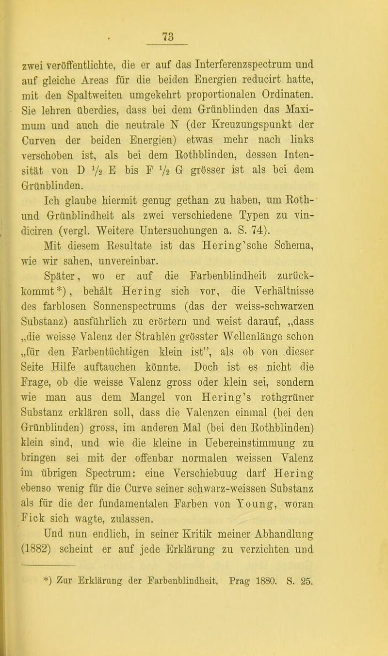 zwei veröffentlichte, die er auf das Interferenzspectrum und auf gleiche Areas für die beiden Energien reducirt hatte, mit den Spaltweiten umgekehrt proportionalen Ordinaten. Sie lehren überdies, dass bei dem Grünblinden das Maxi- mum und auch die neutrale N (der Kreuzungspunkt der Curven der beiden Energien) etwas mehr nach links verschoben ist, als bei dem Rothblinden, dessen Inten- sität von D ys E bis F Vs G grösser ist als bei dem Grünblinden. Ich glaube hiermit genug gethan zu haben, um Roth- und Grünblindheit als zwei verschiedene Typen zu vin- diciren (vergl. Weitere Untersuchungen a. S. 74). Mit diesem Resultate ist das Hering’sehe Schema, wie wir sahen, unvereinbar. Später, wo er auf die Farbenblindheit zurück- kommt*), behält Hering sich vor, die Verhältnisse des farblosen Sonnenspectrums (das der weiss-schwarzen Substanz) ausführlich zu erörtern und weist darauf, „dass „die weisse Valenz der Strahlen grösster Wellenlänge schon „für den Farbentüchtigen klein ist”, als ob von dieser Seite Hilfe auftauchen könnte. Doch ist es nicht die Frage, ob die weisse Valenz gross oder klein sei, sondern wie man aus dem Mangel von Hering’s rothgrüner Substanz erklären soll, dass die Valenzen einmal (bei den Grünblinden) gross, im anderen Mal (bei den Rothblinden) klein sind, und wie die kleine in Uebereinstimmung zu bringen sei mit der offenbar normalen weissen Valenz im übrigen Spectrum: eine Verschiebuug darf Hering ebenso wenig für die Curve seiner schwarz-weissen Substanz als für die der fundamentalen Farben von Young, woran Fick sich wagte, zulassen. Und nun endlich, in seiner Kritik meiner Abhandlung (1882) scheint er auf jede Erklärung zu verzichten und *) Zur Erklärung der Earbenblindkeit. Prag 1880. S. 25.