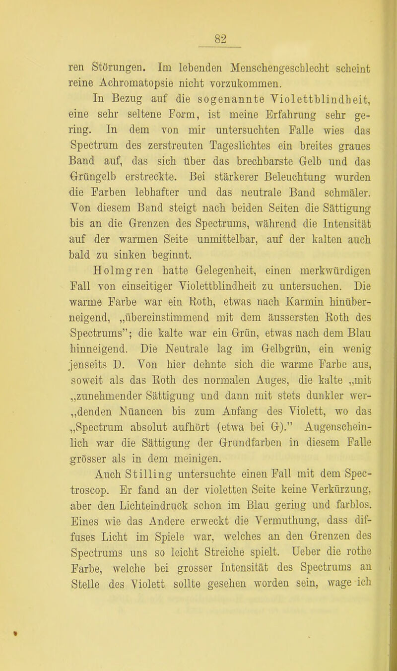 ren Störungen. Im lebenden Menschengeschlecht scheint reine Achromatopsie nicht vorzukommen. In Bezug auf die sogenannte Violettblindheit, eine sehr seltene Form, ist meine Erfahrung sehr ge- ring. In dem von mir untersuchten Falle wies das Spectrum des zerstreuten Tageslichtes ein breites graues Band auf, das sich über das brechbarste Gelb und das Grüngelb erstreckte. Bei stärkerer Beleuchtung wurden die Farben lebhafter und das neutrale Band schmäler. Von diesem Band steigt nach beiden Seiten die Sättigung bis an die Grenzen des Spectrums, während die Intensität auf der warmen Seite unmittelbar, auf der kalten auch bald zu sinken beginnt. Holmgren hatte Gelegenheit, einen merkwürdigen Fall von einseitiger Violettblindheit zu untersuchen. Die warme Farbe war ein Both, etwas nach Karmin hinüber- neigend, „übereinstimmend mit dem äussersten Both des Spectrums”; die kalte war ein Grün, etwas nach dem Blau hinneigend. Die Neutrale lag im Gelbgrün, ein wenig jenseits D. Von hier dehnte sich die warme Farbe aus, soweit als das Both des normalen Auges, die kalte „mit „zunehmender Sättigung und dann mit stets dunkler wer- denden Nüancen bis zum Anfang des Violett, wo das „Spectrum absolut aufhört (etwa bei G).” Augenschein- lich war die Sättigung der Grundfarben in diesem Falle grösser als in dem meinigen. Auch Stilling untersuchte einen Fall mit dem Spec- troscop. Er fand an der violetten Seite keine Verkürzung, aber den Lichteindruck schon im Blau gering und farblos. Eines wie das Andere erweckt die Vermuthung, dass dif- fuses Licht im Spiele war, welches an den Grenzen des Spectrums uns so leicht Streiche spielt. Ueber die rothe Farbe, welche bei grosser Intensität des Spectrums an Stelle des Violett sollte gesehen worden sein, wage ich %