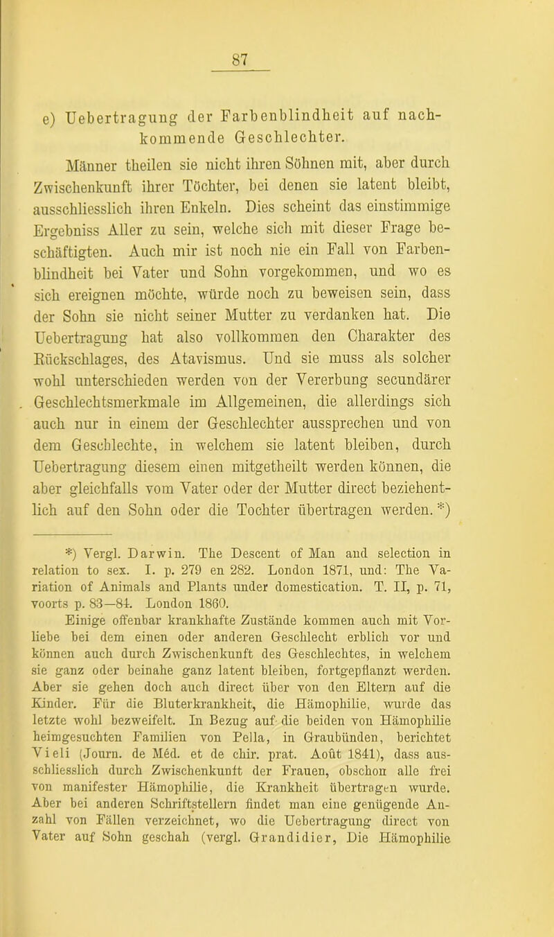 e) Uebertragung der Farbenblindheit auf nach- kommende Geschlechter. Männer theilen sie nicht ihren Söhnen mit, aber durch Zwischenkunft ihrer Töchter, bei denen sie latent bleibt, ausschliesslich ihren Enkeln. Dies scheint das einstimmige Ergebniss Aller zu sein, welche sich mit dieser Frage be- schäftigten. Auch mir ist noch nie ein Fall von Farben- blindheit bei Vater und Sohn vorgekommen, und wo es sich ereignen möchte, würde noch zu beweisen sein, dass der Sohn sie nicht seiner Mutter zu verdanken hat. Die Uebertragung hat also vollkommen den Charakter des Rückschlages, des Atavismus. Und sie muss als solcher wohl unterschieden werden von der Vererbung secundärer Geschlechtsmerkmale im Allgemeinen, die allerdings sich auch nur in einem der Geschlechter aussprechen und von dem Geschlechte, in welchem sie latent bleiben, durch Uebertragung diesem einen mitgetheilt werden können, die aber gleichfalls vom Vater oder der Mutter direct beziehent- lich auf den Sohn oder die Tochter übertragen werden. *) *) Yergl. Darwin. The Descent of Man and selection in relation to sex. I. p. 279 en 282. London 1871, und: The Va- riation of Animais and Plants ander domestieation. T. II, p. 71, voorts p. 83—81. London 1860. Einige offenbar krankhafte Zustände kommen auch mit Vor- liebe bei dem einen oder anderen Geschlecht erblich vor und können auch durch Zwischenkunft des Geschlechtes, in welchem sie ganz oder beinahe ganz latent bleiben, fortgepflanzt werden. Aber sie gehen doch auch direct über von den Eltern auf die Kinder. Für die Bluterkrankheit, die Hämophilie, wurde das letzte wohl bezweifelt. In Bezug auf die beiden von Hämophilie heimgesuchten Familien von Bella, in Graubünden, berichtet Vieli (Journ. de Med. et de chir. prat. Aoüt 1841), dass aus- schliesslich durch Zwischenkunft der Frauen, obschon alle frei von manifester Hämophilie, die Krankheit übertragen wurde. Aber bei anderen Schriftstellern findet man eine genügende An- zahl von Fällen verzeichnet, wo die Uebertragung direct von Vater auf Sohn geschah (vergl. Grandidier, Die Hämophilie