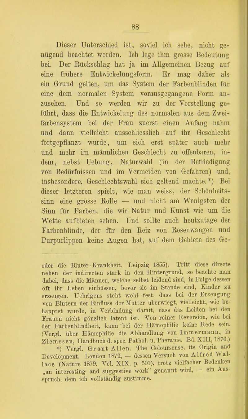 Dieser Unterschied ist, soviel ich sehe, nicht ge- nügend beachtet worden. Ich lege ihm grosse Bedeutung bei. Der Rückschlag hat ja im Allgemeinen Bezug auf eine frühere Entwickelungsform. Er mag daher als ein Grund gelten, um das System der Farbenblinden für eine dem normalen System vorausgegangene Form an- zusehen. Und so werden wir zu der Vorstellung ge- führt, dass die Entwickelung des normalen aus dem Zwei- farbensystem bei der Frau zuerst einen Anfang nahm und dann vielleicht ausschliesslich auf ihr Geschlecht fortgepflanzt wurde, um sich erst später auch mehr und mehr im männlichen Geschlecht zu offenbaren, in- dem, nebst Uebung, Naturwahl (in der Befriedigung von Bedürfnissen und im Vermeiden von Gefahren) und, insbesondere, Geschlechtswahl sich geltend machte.* *) Bei dieser letzteren spielt, wie man weiss, der Schönheits- sinn eine grosse Rolle — und nicht am Wenigsten der Sinn für Farben, die wir Natur und Kunst wie um die Wette auf bieten sehen. Und sollte auch heutzutage der Farbenblinde, der für den Reiz von Rosenwangen und Purpurlippen keine Augen hat, auf dem Gebiete des Ge- oder die Bluter-Krankheit. Leipzig 1855). Tritt diese directe neben der indirecten stark in den Hintergrund, so beachte man dabei, dass die Männer, welche selbst leidend sind, in Folge dessen oft ihr Leben einbiissen, bevor sie im Stande sind, Kinder zu erzeugen. Uebrigens steht wohl fest, dass bei der Erzeugung von Blutern der Einfluss der Mutter überwiegt, vielleicht, wie be- hauptet wurde, in Verbindung damit, dass das Leiden bei den Frauen nicht gänzlich latent ist. Von reiner Reversion, wie bei der Farbenblindheit, kann bei der Hämophilie keine Rede sein. (Vergl. über Hämophilie die Abhandlung von Immermann, in Ziemssen, Handbuch d. spec. Fathol. u.Therapie. Bd. XIII, 1876.) *) Vergl. Grant Allen, The Coloursense, its Origiu and Development. London 1879, — dessen Versuch von Alfred Wal- lace (Nature 1879. Vol. XIX. p. 501), trotz vielfacher Bedenken „an interesting and suggestive work' genannt wird, ein Aus- spruch, dem ich vollständig zustimme.