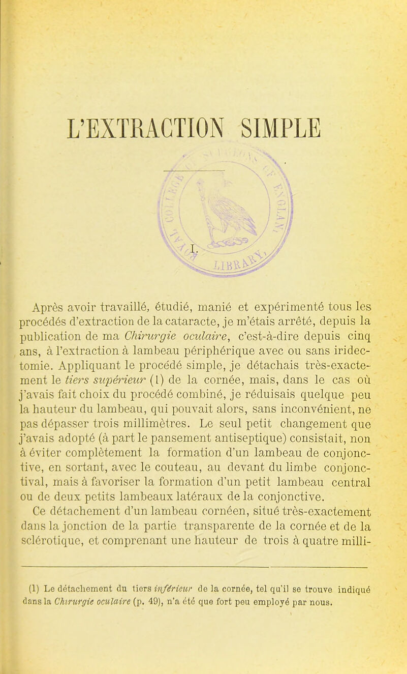 Après avoir travaillé, étudié, manié et expérimenté tous les procédés d’extraction de la cataracte, je m’étais arrêté, depuis la publication de ma Chirurgie oculaire, c’est-à-dire depuis cinq ans, à l’extraction à lambeau périphérique avec ou sans iridec- tomie. Appliquant le procédé simple, je détachais très-exacte- ment le tiers supérieur (l) de la cornée, mais, dans le cas où j’avais fait choix du procédé combiné, je réduisais quelque peu la hauteur du lambeau, qui pouvait alors, sans inconvénient, ne pas dépasser trois millimètres. Le seul petit changement que j’avais adopté (à part le pansement antiseptique) consistait, non à éviter complètement la formation d’un lambeau de conjonc- tive, en sortant, avec le couteau, au devant du limbe conjonc- tival, mais à favoriser la formation d’un petit lambeau central ou de deux petits lambeaux latéraux de la conjonctive. Ce détachement d’un lambeau cornéen, situé très-exactement dans la jonction de la partie transparente de la cornée et de la sclérotique, et comprenant une hauteur de trois à quatre milli- (1) Le détachement du tiers inférieur de la cornée, tel qu’il se trouve indiqué