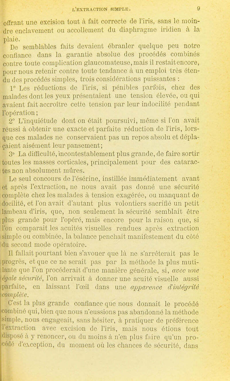 offrant une excision tout à fait correcte de l’iris, sans le moin- dre enclavement ou accollement du diaphragme iridien à la plaie. Do semblables faits devaient ébranler quelque peu notre confiance dans la garantie absolue des procédés combinés contre toute complication glaucomateuse, mais il restait encore, pour nous retenir contre toute tendance à un emploi très éten- du des procédés simples, trois considérations puissantes : 1° Les réductions de l’iris, si pénibles parfois, chez des malades dont les yeux présentaient une tension élevée, ou qui avaient fait accroître cette tension par leur indocilité pendant l’opération ; 2° L’inquiétude dont on était poursuivi, même si l’on avait réussi à obtenir une exacte et parfaite réduction de l’iris, lors- que ces malades ne conservaient pas un repos absolu et dépla- çaient aisément leur pansement; 3° La difficulté, incontestablement plus grande, de faire sortir toutes les masses corticales, principalement pour des catarac- tes non absolument mûres. Le seul concours de l’ésérine, instillée immédiatement avant et après l’extraction, ne nous avait pas donné une sécurité complète chez les malades à tension exagérée, ou manquant de docilité, et l’on avait d’autant plus volontiers sacrifié un petit lambeau d’iris, que, non seulement la sécurité semblait être plus grande pour l’opéré, mais encore pour la raison que, si l’on comparait les acuités visuelles rendues après extraction •simple ou combinée, la balance penchait manifestement du côté du second mode opératoire. Il fallait pourtant bien s’avouer que là ne s’arrêterait pas le progrès, et que ce ne serait pas par la méthode la plus muti- lante que l’on procéderait d’une manière générale, si, avec une égale sécurité, l’on arrivait à donner une acuité visuelle aussi parfaite, en laissant l’œil dans une agrparence cl'intégritè complète. C’est la plus grande confiance que nous donnait le procédé combiné qui, bien que nous n’eussions pas abandonné la méthode simple, nous engageait, sans hésiter, à pratiquer de préférence l’extraction avec excision de l’iris, mais nous étions tout disposé à y renoncer, ou du moins à n’en plus faire qu’un pro- cédé d’exception, du moment où les chances de sécurité, dans