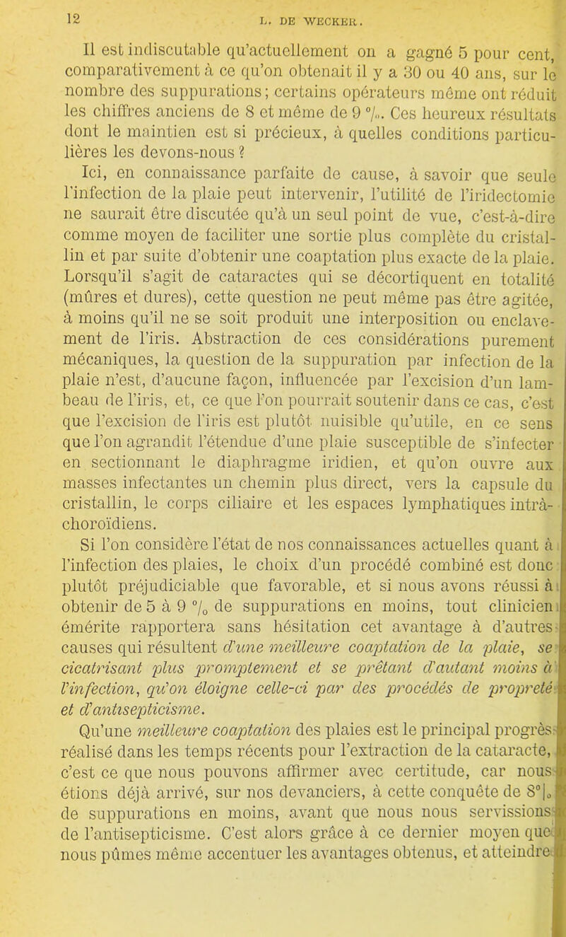 11 est indiscutable qu’actuellement on a gagné 5 pour cent, comparativement à ce qu’on obtenait il y a 30 ou 40 ans, sur le nombre des suppurations; certains opérateurs même ont réduit les chiffres anciens de 8 et môme de 9 %. Ces heureux résultats dont le maintien est si précieux, à quelles conditions particu- lières les devons-nous ? Ici, en connaissance parfaite de cause, à savoir que seule l’infection de la plaie peut intervenir, l’utilité de l’iridectomie ne saurait être discutée qu’à un seul point de vue, c’est-à-dire comme moyen de faciliter une sortie plus complète du cristal- lin et par suite d’obtenir une coaptation plus exacte de la plaie. Lorsqu’il s’agit de cataractes qui se décortiquent en totalité (mûres et dures), cette question ne peut même pas être agitée, à moins qu’il ne se soit produit une interposition ou enclave- ment de l’iris. Abstraction de ces considérations purement mécaniques, la question de la suppuration par infection de la plaie n’est, d’aucune façon, influencée par l’excision d’un lam- beau de l’iris, et, ce que l’on pourrait soutenir dans ce cas, c’est que l’excision de l’iris est plutôt nuisible qu’utile, en ce sens que l’on agrandit l’étendue d’une plaie susceptible de s’infecter en sectionnant le diaphragme iridien, et qu’on ouvre aux masses infectantes un chemin plus direct, vers la capsule du cristallin, le corps ciliaire et les espaces lymphatiques intrà- choroïdiens. Si l’on considère l’état de nos connaissances actuelles quant à l’infection des plaies, le choix d’un procédé combiné est donc plutôt préjudiciable que favorable, et si nous avons réussi à obtenir de 5 à 9 % de suppurations en moins, tout clinicien. émérite rapportera sans hésitation cet avantage à d’autres causes qui résultent d'une meilleure coaptation de la plaie, se cicatrisant plus promptement et se prêtant d'autant moins a l'infection, qu'on éloigne celle-ci par des procédés de propreté, et d'antisepticisme. Qu’une meilleure coaptation des plaies est le principal progrès: réalisé dans les temps récents pour l’extraction de la cataracte, c’est ce que nous pouvons affirmer avec certitude, car nous étions déjà arrivé, sur nos devanciers, à cette conquête de 8°|0 de suppurations en moins, avant que nous nous servissions de l’antisepticisme. C’est alors grâce à ce dernier moyen que', nous pûmes même accentuer les avantages obtenus, et atteindre