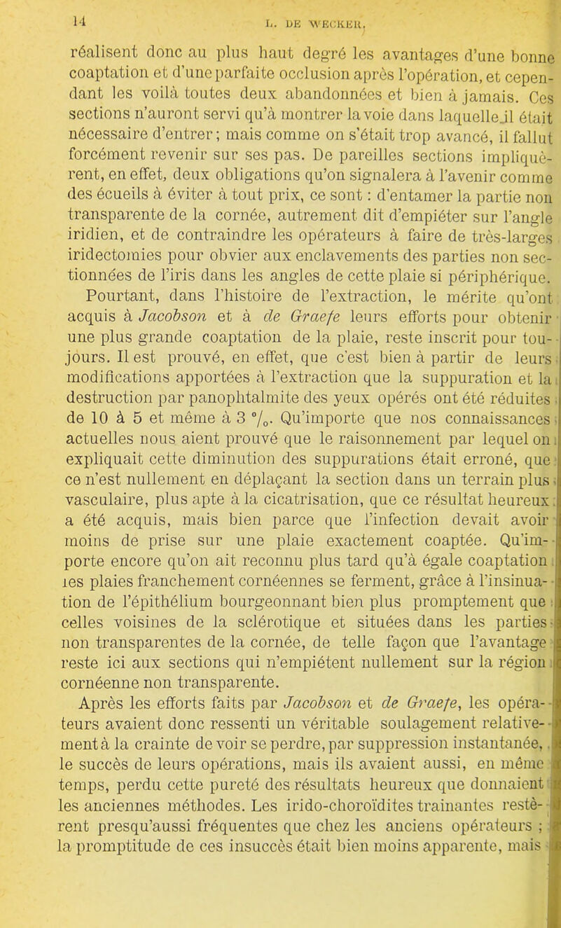 réalisent donc au plus haut degré les avantages d’une bonne coaptation et d’une parfaite occlusion après l’opération, et cepen- dant les voilà toutes deux abandonnées et bien à jamais. Ces sections n’auront servi qu’à montrer la voie dans laquelle jl était nécessaire d’entrer; mais comme on s’était trop avancé, il fallut forcément revenir sur ses pas. De pareilles sections impliquè- rent, en effet, deux obligations qu’on signalera à l’avenir comme des écueils à éviter à tout prix, ce sont : d’entamer la partie non transparente de la cornée, autrement dit d’empiéter sur l’angle iridien, et de contraindre les opérateurs à faire de très-larges iridectomies pour obvier aux enclavements des parties non sec- tionnées de l’iris dans les angles de cette plaie si périphérique. Pourtant, dans l’histoire de l’extraction, le mérite qu’ont acquis à Jacobson et à de Graefe leurs efforts pour obtenir une plus grande coaptation de la plaie, reste inscrit pour tou- jours. Il est prouvé, en effet, que c’est bien à partir de leurs modifications apportées à l’extraction que la suppuration et la, destruction par panoplitalmite des yeux opérés ont été réduites ■ de 10 à 5 et même à 3 %• Qu’importe que nos connaissances- actuelles nous aient prouvé que le raisonnement par lequel on. expliquait cette diminution des suppurations était erroné, que ce n’est nullement eu déplaçant la section dans un terrain plus < vasculaire, plus apte à la cicatrisation, que ce résultat heureux, a été acquis, mais bien parce que l’infection devait avoir moins de prise sur une plaie exactement coaptée. Qu’im- - porte encore qu’on ait reconnu plus tard qu’à égale coaptation les plaies franchement cornéennes se ferment, grâce à l’insinua- ■ tion de l’épithélium bourgeonnant bien plus promptement que celles voisines de la sclérotique et situées dans les parties-: non transparentes de la cornée, de telle façon que l’avantage j reste ici aux sections qui n’empiétent nullement sur la région i cornéenne non transparente. Après les efforts faits par Jacobson et de Graefe, les opéra- teurs avaient donc ressenti un véritable soulagement relative- ment à la crainte de voir se perdre, par suppression instantanée,. le succès de leurs opérations, mais ils avaient aussi, en même temps, perdu cette pureté des résultats heureux que donnaient les anciennes méthodes. Les irido-choroïdites tramantes restè- rent presqu’aussi fréquentes que chez les anciens opérateurs ; ; la promptitude do ces insuccès était bien moins apparente, mais •