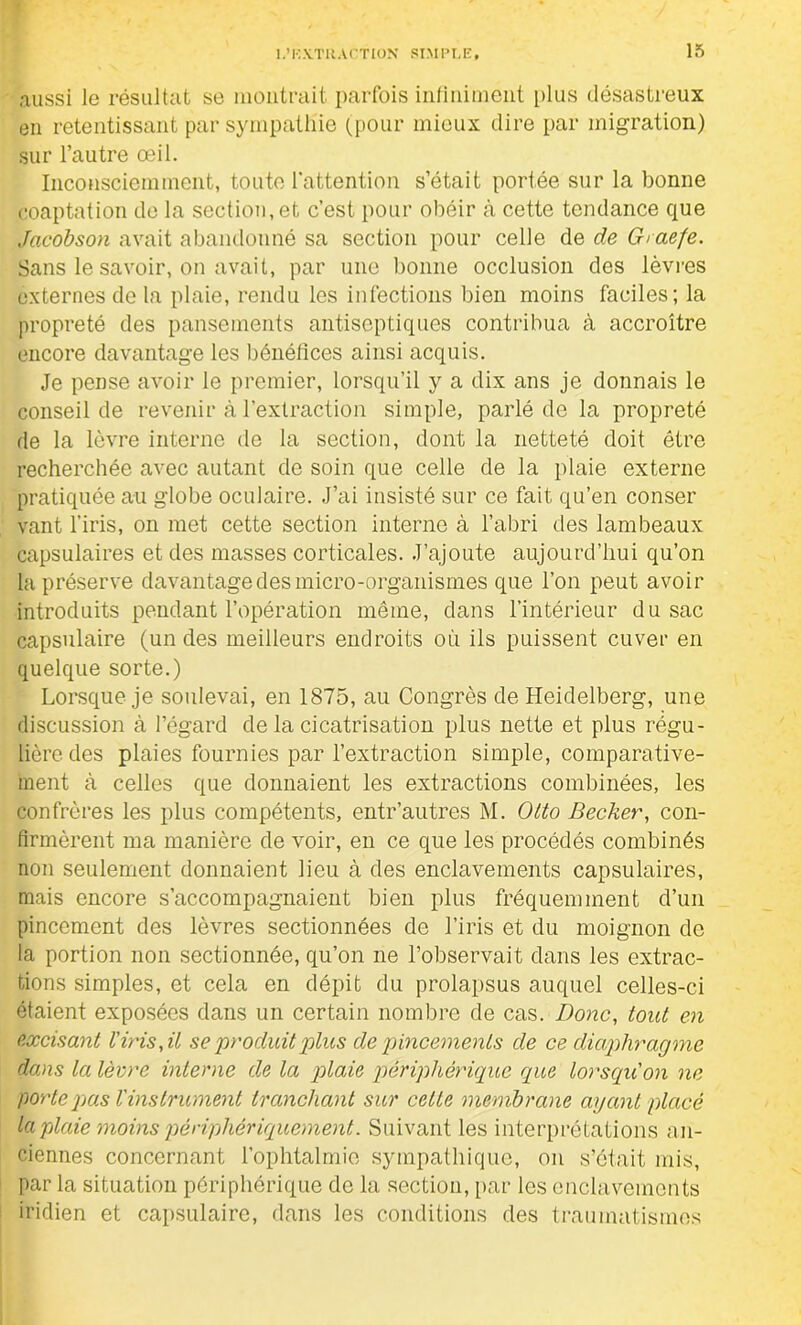 aussi le résultat se montrait parfois infiniment plus désastreux en retentissant par sympathie (pour mieux dire par migration) sur l’autre œil. Inconsciemment, toute l’attention s’était portée sur la bonne coaptation de la section, et c’est pour obéir cà cette tendance que Jacobson avait abandonné sa section pour celle de de Graefe. Sans le savoir, on avait, par une bonne occlusion des lèvres externes de la plaie, rendu les infections bien moins faciles; la propreté des pansements antiseptiques contribua à accroître encore davantage les bénéfices ainsi acquis. Je pense avoir le premier, lorsqu’il y a dix ans je donnais le conseil de revenir à l’extraction simple, parlé de la propreté de la lèvre interne de la section, dont la netteté doit être recherchée avec autant de soin que celle de la plaie externe pratiquée au globe oculaire. J’ai insisté sur ce fait qu’en conser vant l’iris, on met cette section interne à l’abri des lambeaux capsulaires et des masses corticales. J’ajoute aujourd’hui qu’on la préserve davantage des micro-organismes que l’on peut avoir introduits pendant l’opération même, dans l’intérieur du sac capsulaire (un des meilleurs endroits où ils puissent cuver en quelque sorte.) Lorsque je soulevai, en 1875, au Congrès de Heidelberg, une discussion à l’égard de la cicatrisation plus nette et plus régu- lière des plaies fournies par l’extraction simple, comparative- ment à celles que donnaient les extractions combinées, les confrères les plus compétents, entr’autres M. Otto Becker, con- firmèrent ma manière de voir, en ce que les procédés combinés non seulement donnaient lieu à des enclavements capsulaires, mais encore s’accompagnaient bien plus fréquemment d’un pincement des lèvres sectionnées de l’iris et du moignon de la portion non sectionnée, qu’on ne l’observait dans les extrac- tions simples, et cela en dépit du prolapsus auquel celles-ci étaient exposées dans un certain nombre de cas. Donc, tout en excisant l'iris, il se produit plus de pincements de ce diaphragme dans la lèvre interne de la plaie périphérique que lorsqu'on ne porte pas l'instrument tranchant sur cette membrane ayant placé la plaie moins périphériquement. Suivant les interprétations an- ciennes concernant l’ophtalmie sympathique, on s’était mis, par la situation périphérique de la section, par les enclavements iridien et capsulaire, dans les conditions des traumatismes