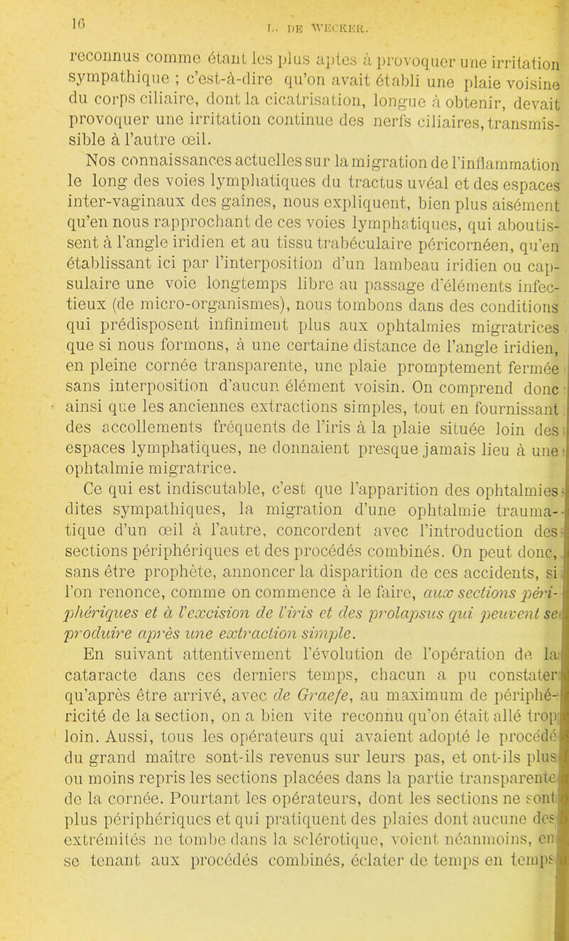 !.. 1)E AVEC RK R. reconnus comme étant les plus aptes à provoquer une irritation sympathique ; c’est-à-dire qu’on avait établi une plaie voisine du corps ciliaire, dont la cicatrisation, longue à obtenir, devait provoquer une irritation continue des nerfs ciliaires, transmis- sible à l’autre oeil. Nos connaissances actuelles sur la migration de l’inflammation le long des voies lymphatiques du tractus uvéal et des espaces inter-vaginaux des gaines, nous expliquent, bien plus aisément qu’en nous rapprochant de ces voies lymphatiques, qui aboutis- sent à l’angle iridien et au tissu trabéculaire pôricornéen, qu’en établissant ici par l’interposition d’un lambeau iridien ou cap- sulaire une voie longtemps libre au passage d'éléments infec- tieux (de micro-organismes), nous tombons dans des conditions qui prédisposent infiniment plus aux ophtalmies migratrices que si nous formons, à une certaine distance de l’angle iridien, en pleine cornée transparente, une plaie promptement fermée sans interposition d’aucun élément voisin. On comprend donc ainsi que les anciennes extractions simples, tout en fournissant des recollements fréquents de l’iris à la plaie située loin des; espaces lymphatiques, ne donnaient presque jamais lieu à une* ophtalmie migratrice. Ce qui est indiscutable, c’est que l’apparition des ophtalmies- dites sympathiques, la migration d’une ophtalmie trauma- tique d’un œil à l’autre, concordent avec l’introduction des- sections périphériques et des procédés combinés. On peut donc, sans être prophète, annoncer la disparition de ces accidents, si l’on renonce, comme on commence à le faire, aux sections péri- phériques et à l'excision de l'iris et des prolapsus qui peuvent se produire après une extraction simple. En suivant attentivement l’évolution de l’opération dé la cataracte dans ces derniers temps, chacun a pu constater qu’après être arrivé, avec de Graefe, au maximum de périphé- ricité de la section, on a bien vite reconnu qu’on était allé trop loin. Aussi, tous les opérateurs qui avaient adopté le procédé du grand maître sont-ils revenus sur leurs pas, et ont-ils plus ou moins repris les sections placées dans la partie transparente de la cornée. Pourtant les opérateurs, dont les sections ne sont plus périphériques et qui pratiquent des plaies dont aucune des; extrémités ne tombe dans la sclérotique, voient néanmoins, en se tenant aux procédés combinés, éclater de temps en temps