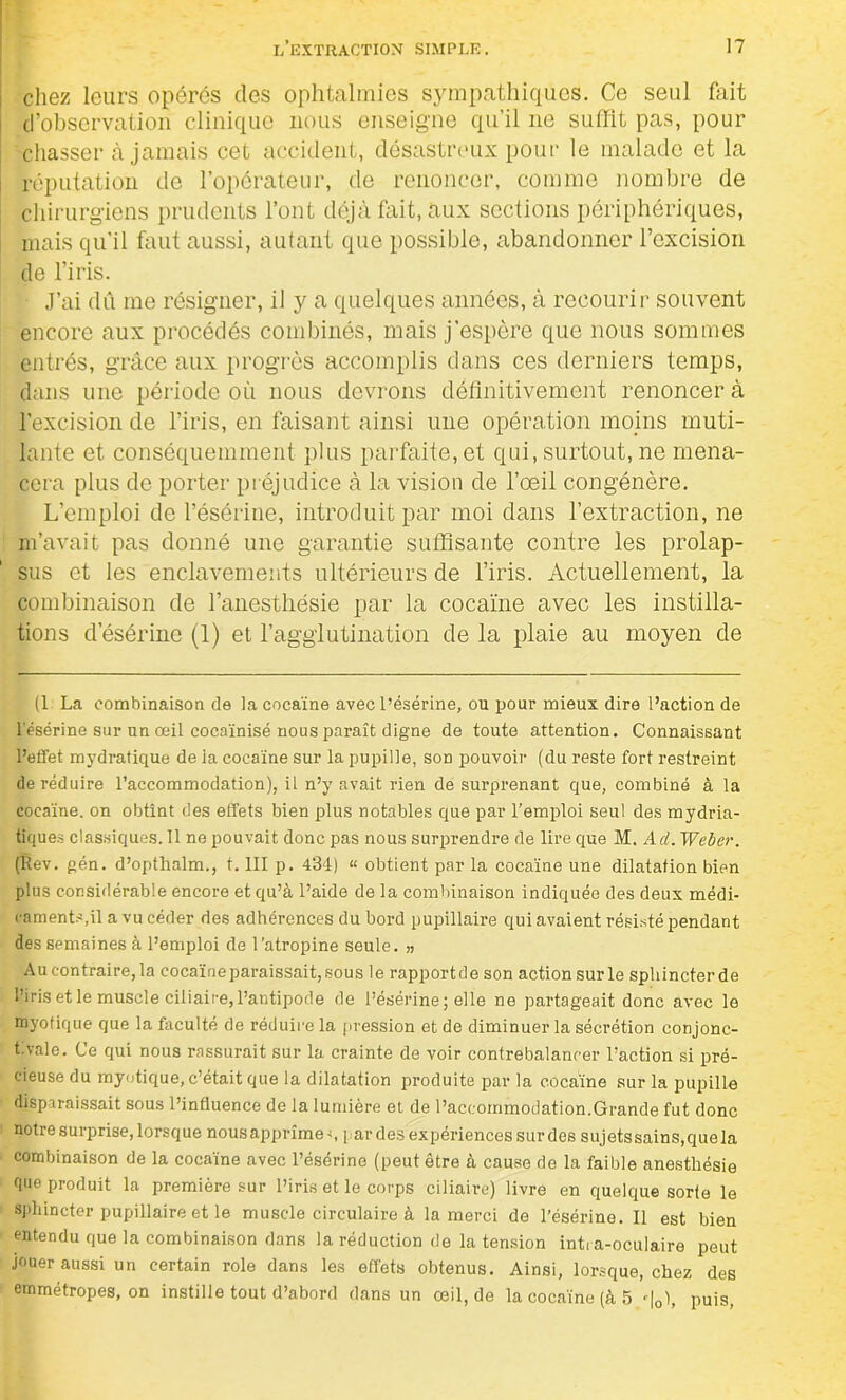 chez leurs opérés des ophtalmies sympathiques. Ce seul fait d’observation clinique nous enseigne qu’il ne suffit pas, pour chasser à jamais cet accident, désastreux pour le malade et la réputation de l’opérateur, de renoncer, comme nombre de chirurgiens prudents l’ont déjà fait, aux sections périphériques, mais qu’il faut aussi, autant que possible, abandonner l’excision de l’iris. J’ai dû me résigner, il y a quelques années, à recourir souvent encore aux procédés combinés, mais j’espère que nous sommes entrés, grâce aux progrès accomplis dans ces derniers temps, dans une période où nous devrons définitivement renoncer à l’excision de l’iris, en faisant ainsi une opération moins muti- lante et conséquemment plus parfaite, et qui, surtout, ne mena- cera plus de porter préjudice à la vision de l’œil congénère. L’emploi de résérine, introduit par moi dans l’extraction, ne m’avait pas donné une garantie suffisante contre les prolap- sus et les enclavements ultérieurs de l’iris. Actuellement, la combinaison de l’anesthésie par la cocaïne avec les instilla- tions d’ésérine (1) et l’agglutination de la plaie au moyen de (1 La combinaison de la cocaïne avec l’ésérine, ou pour mieux dire l’action de résérine sur un œil cocaïnisé nous paraît digne de toute attention. Connaissant l’effet mydratique de ia cocaïne sur la pupille, son pouvoir (du reste fort restreint de réduire l’accommodation), il n’y avait rien de surprenant que, combiné à la cocaïne, on obtînt des effets bien plus notables que par l’emploi seul des mydria- tiques classiques. 11 ne pouvait donc pas nous surprendre de lire que M. Ad. Weber. (Rev. gén. d’optlialm., t. III p. 434) “ obtient par la cocaïne une dilatation bipn plus considérable encore et qu’à l’aide de la combinaison indiquée des deux médi- caments,il a vu céder des adhérences du bord pupillaire qui avaient résisté pendant des semaines à l’emploi de l’atropine seule. „ Au contraire, la cocaïne paraissait, sous le rapportée son actionsurle sphincterde l’iris et le muscle ciliaire,l’antipode de l’ésérine; elle ne partageait donc avec le myofique que la faculté de réduire la pression et de diminuer la sécrétion conjonc- tivale. Ce qui nous rassurait sur la crainte de voir contrebalancer l’action si pré- cieuse du myotique, c’était que la dilatation produite par la cocaïne sur la pupille disparaissait sous l’influence de la lumière et de l’accommodation.Grande fut donc notre surprise, lorsque nousapprîme-, par des expériences sur des sujets sains,cjuela combinaison de la cocaïne avec l’ésérine (peut être à cause de la faible anesthésie que produit la première sur l’iris et le corps ciliaire) livre en quelque sorte le sphincter pupillaire et le muscle circulaire à la merci de l’ésérine. Il est bien entendu que la combinaison dans la réduction de la tension inti a-oculaire peut jouer aussi un certain rôle dans les effets obtenus. Ainsi, lorsque, chez des emmétropes, on instille tout d’abord dans un œil, de la cocaïne (à 5 -|0), puis,