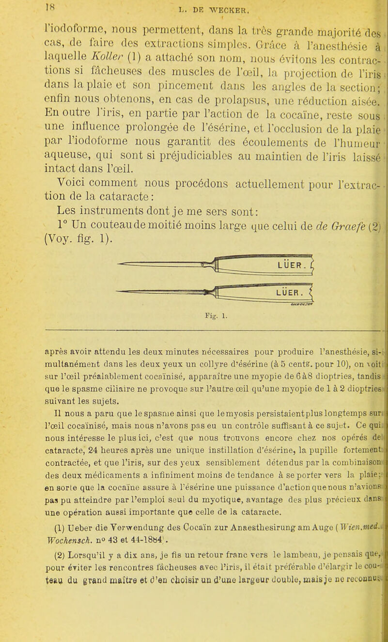t l’iodoforme, nous permettent, dans la très grande majorité des cas, de faire des extractions simples. Grâce à l’anesthésie à laquelle Koller (1) a attaché son nom, nous évitons les contrac- tions si fâcheuses des muscles de l’œil, la projection de l’iris dans la plaie et son pincement dans les angles de la section; enfin nous obtenons, en cas de prolapsus, une réduction aisée. En outre l’iris, en partie par l’action de la cocaïne, reste sous une influence prolongée de l’ésérine, et l’occlusion de la plaie par l’iodoforme nous garantit des écoulements de l’humeur aqueuse, qui sont si préjudiciables au maintien de l’iris laissé intact dans l’œil. Voici comment nous procédons actuellement pour l’extrac- tion de la cataracte : Les instruments dont je me sers sont: 1° Un couteau de moitié moins large que celui de de Grctefe (2) (Voy. fig. 1). après avoir attendu les deux minutes nécessaires pour produire l’anesthésie, si- multanément dans les deux yeux un collyre d’ésérine (à 5 cents, pour 10), on v oit i; sur l’œil préalablement cocaïnisé, apparaître une myopie de 6à8 dioptries, tandis que le spasme ciliaire ne provoque sur l’autre œil qu’une myopie de 1 à 2 dioptries suivant les sujets. Il nous a paru que le spasme ainsi que lemyosis persistaient plus longtemps sur, l’œil cocaïnisé, mais nous n’avons pas eu un contrôle suffisant à ce sujet. Ce qui nous intéresse le plus ici, c’est que nous trouvons encore chez nos opérés de:; cataracte, 24 heures après une unique instillation d’ésérine, la pupille fortement contractée, et que l’iris, sur des yeux sensiblement détendus par la combinaison des deux médicaments a infiniment moins de tendance à se porter vers la plaie ; i en sorte que la cocaïne assure à l’ésérine une puissance d’action que nous n’avions ; pas pu atteindre par l’emploi seul du myotique, avantage des plus précieux dans une opération aussi importante que celle de la cataracte. (1) Ueber die Verwendung des Cocaïn zur Anaesthesirung am Auge ( Tl ien.med. Wochensch. n° 43 et 44-1884'. (2) Lorsqu’il y a dix ans, je fis un retour franc vers le lambeau, je pensais que, pour éviter les rencontres fâcheuses avec l’iris, il était préférable d’élargir le cou- teau du grand maître et d’en choisir un d’une largeur double, mais je ne reconnu;;