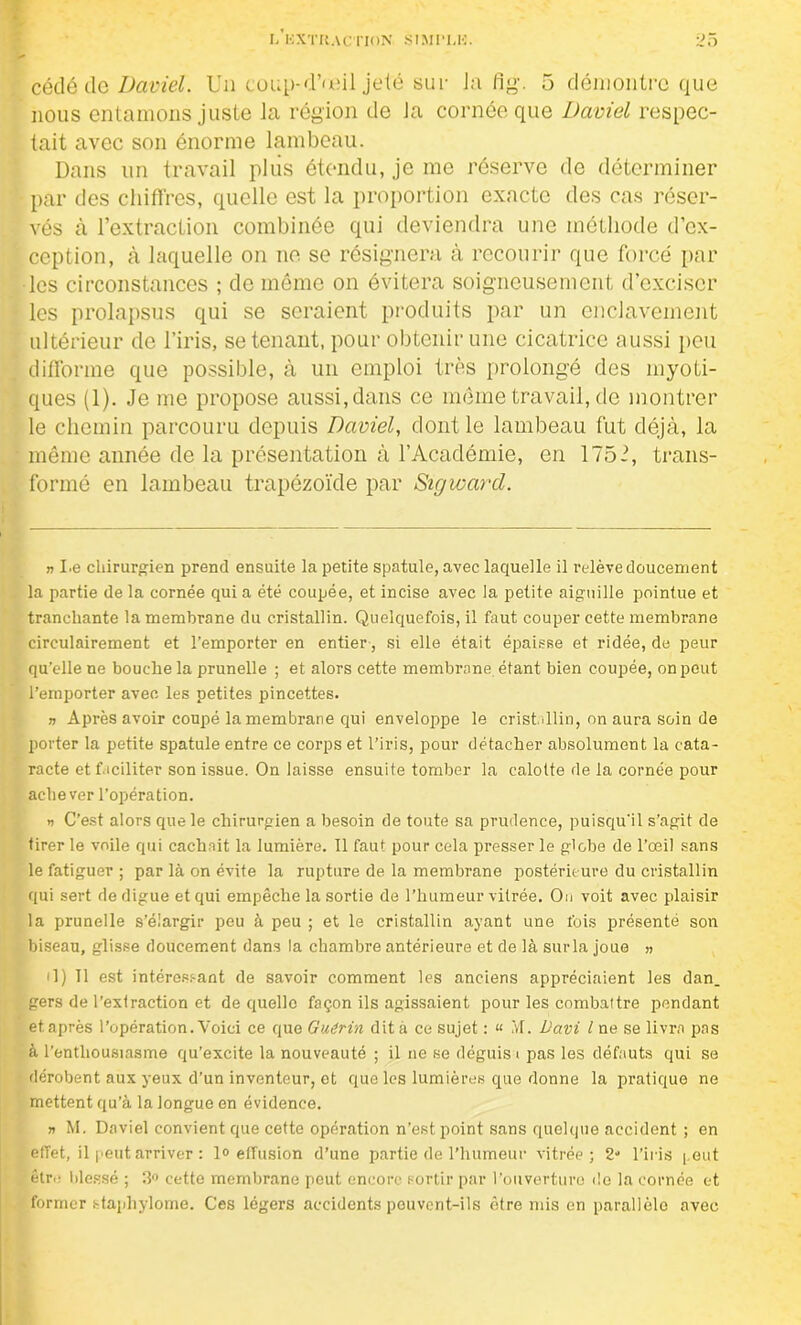 cédé de Daviel. Un coup*d’œil jeté sur J;i fig. 5 démontre que nous entamons juste la région de la cornée que David respec- tait avec son énorme lambeau. Dans un travail plus étendu, je me réserve de déterminer par des chiffres, quelle est la proportion exacte des cas réser- vés à l’extraction combinée qui deviendra une méthode d’ex- ception, à laquelle on ne se résignera à recourir que forcé par les circonstances ; de même on évitera soigneusement d’exciser les prolapsus qui se seraient produits par un enclavement ultérieur de l’iris, se tenant, pour obtenir une cicatrice aussi peu difforme que possible, à un emploi très prolongé des myoti- ques (1). Je me propose aussi, dans ce même travail, de montrer le chemin parcouru depuis Daviel, dont le lambeau fut déjà, la même année de la présentation à l’Académie, en 175 J, trans- formé en lambeau trapézoïde par Sigwarcl. » I.e chirurgien prend ensuite la petite spatule, avec laquelle il relève doucement la partie de la cornée qui a été coupée, et incise avec la petite aiguille pointue et tranchante la membrane du cristallin. Quelquefois, il faut couper cette membrane circulairement et l’emporter en entier, si elle était épaisse et ridée, de peur qu’elle ne bouche la prunelle ; et alors cette membrane étant bien coupée, on peut l’emporter avec les petites pincettes. » Après avoir coupé la membrane qui enveloppe le cristallin, on aura soin de porter la petite spatule entre ce corps et l’iris, pour détacher absolument la cata- racte et faciliter son issue. On laisse ensuite tomber la calotte de la cornée pour achever l’opération. » C’est alors que le chirurgien a besoin de toute sa prudence, puisqu'il s’agit de tirer le voile qui cachait la lumière. 11 faut pour cela presser le globe de l’œil sans le fatiguer ; par là on évite la rupture de la membrane postérieure du cristallin qui sert de digue et qui empêche la sortie de l’humeur vitrée. Ou voit avec plaisir la prunelle s’élargir peu à peu ; et le cristallin ayant une fois présenté son biseau, glisse doucement dans la chambre antérieure et de là sur la joue » il) 11 est intéressant de savoir comment les anciens appréciaient les dan. gers de l’extraction et de quelle façon ils agissaient pour les combattre pendant et après l’opération. Voici ce que Guérin dit a ce sujet : « .Vf. Davi l ne se livra pas à l’enthousiasme qu’excite la nouveauté ; il ne se déguisa pas les défauts qui se dérobent aux yeux d’un inventeur, et que les lumières que donne la pratique ne mettent qu'à la longue en évidence. » M. Daviel convient que cette opération n’est point sans quelque accident ; en effet, il peut arriver : 1° effusion d’une partie de l’humeur vitrée; 2° l’iris peut être blessé ; 3° cette membrane peut encore sortir par l’ouverture do la cornée et former staphylome. Ces légers accidents pouvcnt-ils être mis en parallèle avec