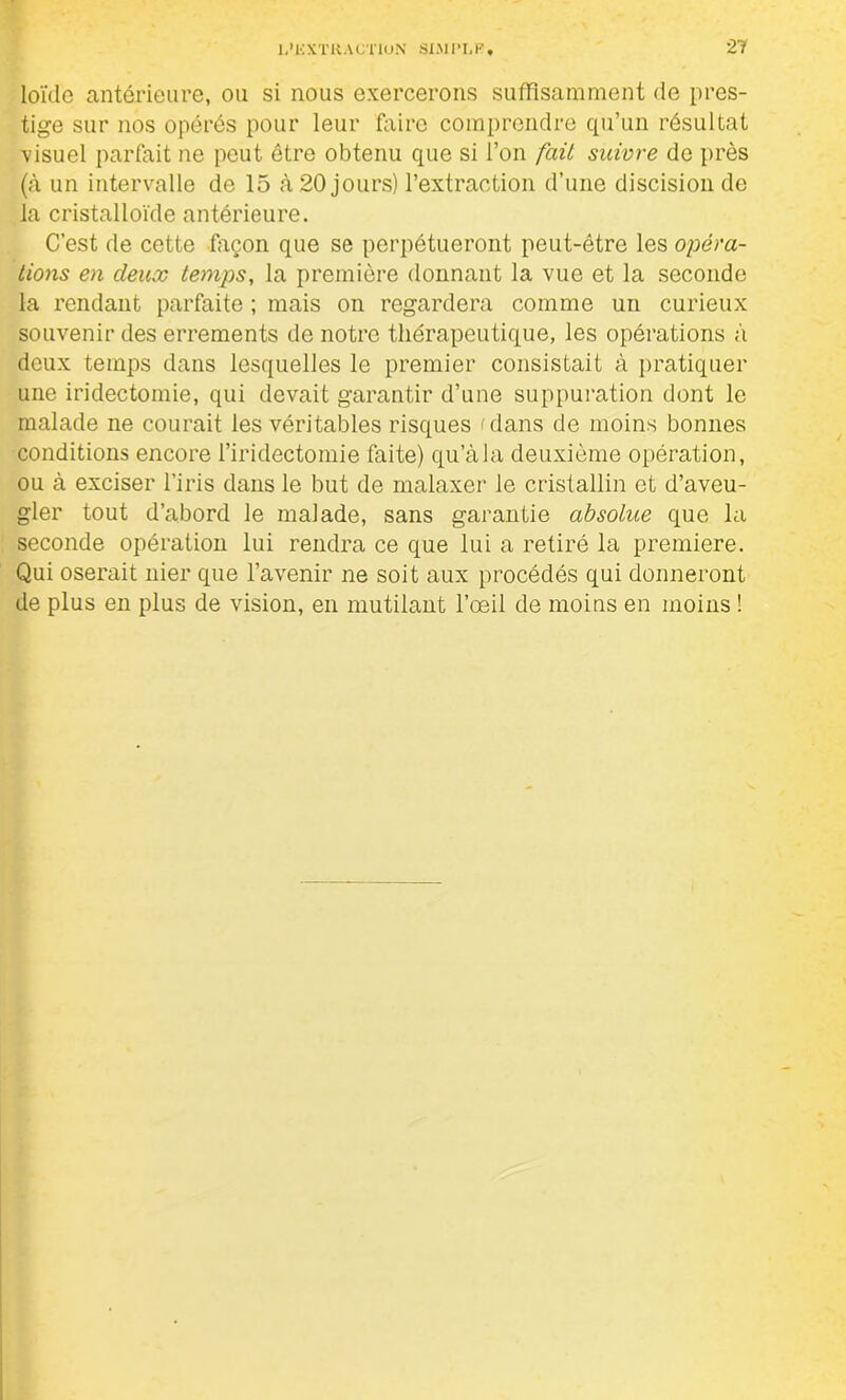 loïdo antérieure, on si nous exercerons suffisamment de pres- tige sur nos opérés pour leur faire comprendre qu’un résultat visuel parfait ne peut être obtenu que si l’on fait suivre de près (à un intervalle de 15 à 20 jours) l’extraction d’une discision de la cristalloïde antérieure. C’est de cette façon que se perpétueront peut-être les opéra- tions en deux temps, la première donnant la vue et la seconde la rendant parfaite ; mais on regardera comme un curieux souvenir des errements de notre thérapeutique, les opérations à deux temps dans lesquelles le premier consistait à pratiquer une iridectomie, qui devait garantir d’une suppuration dont le malade ne courait les véritables risques 'dans de moins bonnes conditions encore l’iridectomie faite) qu’àla deuxième opération, ou à exciser l’iris dans le but de malaxer le cristallin et d’aveu- gler tout d’abord le malade, sans garantie absolue que la seconde opération lui rendra ce que lui a retiré la première. Qui oserait nier que l’avenir ne soit aux procédés qui donneront de plus en plus de vision, en mutilant l’œil de moins en moins !