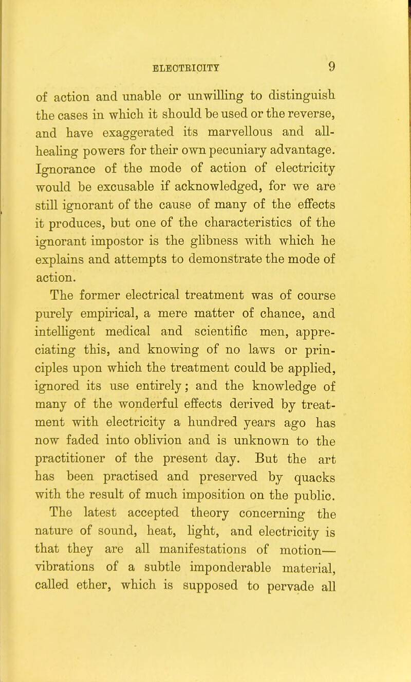 of action and unable or unwilling to distinguish the cases in which it should be used or the reverse, and have exaggerated its marvellous and all- healing powers for their own pecuniary advantage. Ignorance of the mode of action of electricity would be excusable if acknowledged, for we are still ignorant of the cause of many of the effects it produces, but one of the characteristics of the ignorant impostor is the glibness with which he explains and attempts to demonstrate the mode of action. The former electrical treatment was of course purely empirical, a mere matter of chance, and intelligent medical and scientific men, appre- ciating this, and knowing of no laws or prin- ciples upon which the treatment could be applied, ignored its use entirely; and the knowledge of many of the wonderful effects derived by treat- ment with electricity a hundred years ago has now faded into oblivion and is unknown to the practitioner of the present day. But the art has been practised and preserved by quacks with the result of much imposition on the public. The latest accepted theory concerning the nature of sound, heat, light, and electricity is that they are all manifestations of motion— vibrations of a subtle imponderable material, called ether, which is supposed to pervade all