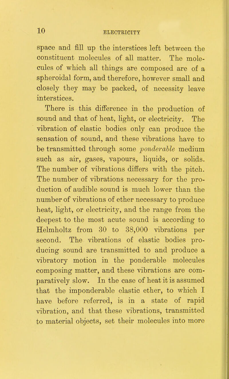 space and fill up the interstices left between the constituent molecules of all matter. The mole- cules of which all things are composed are of a spheroidal form, and therefore, however small and closely they may be packed, of necessity leave interstices. There is this difference in the production of sound and that of heat, light, or electricity. The vibration of elastic bodies only can produce the sensation of sound, and these vibrations have to be transmitted through some ponderable medium such as air, gases, vapours, liquids, or solids. The number of vibrations differs with the pitch. The number of vibrations necessary for the pro- duction of audible sound is much lower than the number of vibrations of ether necessary to produce heat, light, or electricity, and the range from the deepest to the most acute sound is according to Helmholtz from 30 to 38,000 vibrations per second. The vibrations of elastic bodies pro- ducing sound are transmitted to and produce a vibratory motion in the ponderable molecules composing matter, and these vibrations are com- paratively slow. In the case of heat it is assumed that the imponderable elastic ether, to which I have before referred, is in a state of rapid vibration, and that these vibrations, transmitted to material objects, set their molecules into more