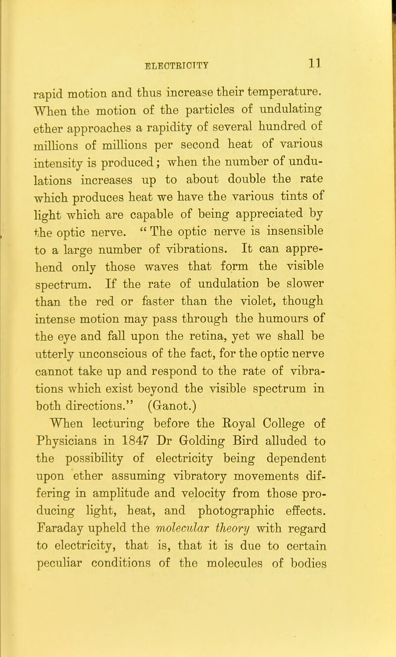 rapid motion and thus increase their temperature. When the motion of the particles of undulating ether approaches a rapidity of several hundred of millions of millions per second heat of various intensity is produced; when the number of undu- lations increases up to about double the rate which produces heat we have the various tints of light which are capable of being appreciated by the optic nerve. “ The optic nerve is insensible to a large number of vibrations. It can appre- hend only those waves that form the visible spectrum. If the rate of undulation be slower than the red or faster than the violet, though intense motion may pass through the humours of the eye and fall upon the retina, yet we shall be utterly unconscious of the fact, for the optic nerve cannot take up and respond to the rate of vibra- tions which exist beyond the visible spectrum in both directions.” (Ganot.) When lecturing before the Royal College of Physicians in 1847 Dr Golding Bird alluded to the possibility of electricity being dependent upon ether assuming vibratory movements dif- fering in amplitude and velocity from those pro- ducing light, heat, and photographic effects. Faraday upheld the molecular theory with regard to electricity, that is, that it is due to certain peculiar conditions of the molecules of bodies